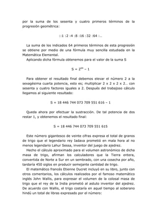 por la suma de los sesenta y cuatro primeros términos de la
progresión geométrica:


                      ::1 :2 :4 :8 :16 :32 :64 :…


  La suma de los indicados 64 primeros términos de esta progresión
se obtiene por medio de una fórmula muy sencilla estudiada en la
Matemática Elemental.
  Aplicando dicha fórmula obtenemos para el valor de la suma S


                              S = 264 – 1


   Para obtener el resultado final debemos elevar el número 2 a la
sexagésima cuarta potencia, esto es; multiplicar 2 x 2 x 2 x 2… con
sesenta y cuatro factores iguales a 2. Después del trabajoso cálculo
llegamos al siguiente resultado:


                 S = 18 446 744 073 709 551 616 – 1


  Queda ahora por efectuar la sustracción. De tal potencia de dos
restar 1, y obtenemos el resultado final:


                   S = 18 446 744 073 709 551 615


   Este número gigantesco de veinte cifras expresa el total de granos
de trigo que el legendario rey Iadava prometió en mala hora al no
menos legendario Lahur Sessa, inventor del juego de ajedrez.
   Hecho el cálculo aproximado para el volumen astronómico de dicha
masa de trigo, afirman los calculadores que la Tierra entera,
convertida de Norte a Sur en un sembrado, con una cosecha por año,
tardaría 450 siglos en producir semejante cantidad de trigo.
   El matemático francés Etienne Ducret incluyó en su libro, junto con
otros comentarios, los cálculos realizados por el famoso matemático
inglés John Wallis, para expresar el volumen de la colosal masa de
trigo que el rey de la India prometió al astuto inventor del ajedrez.
De acuerdo con Wallis, el trigo costaría en aquel tiempo al soberano
hindú un total de libras expresado por el número:
 