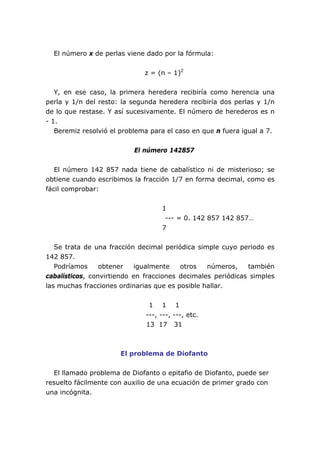 El número x de perlas viene dado por la fórmula:


                              z = (n – 1)2


   Y, en ese caso, la primera heredera recibiría como herencia una
perla y 1/n del resto: la segunda heredera recibiría dos perlas y 1/n
de lo que restase. Y así sucesivamente. El número de herederos es n
- 1.
   Beremiz resolvió el problema para el caso en que n fuera igual a 7.


                           El número 142857


   El número 142 857 nada tiene de cabalístico ni de misterioso; se
obtiene cuando escribimos la fracción 1/7 en forma decimal, como es
fácil comprobar:


                                   1
                                    --- = 0. 142 857 142 857…
                                   7


   Se trata de una fracción decimal periódica simple cuyo periodo es
142 857.
   Podríamos     obtener    igualmente   otros   números,    también
cabalísticos, convirtiendo en fracciones decimales periódicas simples
las muchas fracciones ordinarias que es posible hallar.


                               1 1 1
                              ---, ---, ---, etc.
                              13 17 31



                      El problema de Diofanto


  El llamado problema de Diofanto o epitafio de Diofanto, puede ser
resuelto fácilmente con auxilio de una ecuación de primer grado con
una incógnita.
 