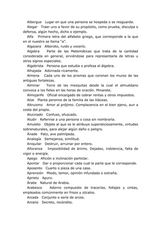 Albergue Lugar en que una persona se hospeda o se resguarda.
   Alegar Traer uno a favor de su propósito, como prueba, disculpa o
defensa, algún hecho, dicho o ejemplo.
   Alfa Primera letra del alfabeto griego, que corresponde a la que
en el nuestro se llama “a”.
   Algazara Alboroto, ruido y vocerío.
   Algebra     Parte de las Matemáticas que trata de la cantidad
considerada en general, sirviéndose para representarla de letras u
otros signos especiales.
   Algebrista Persona que estudia o profesa el álgebra.
   Alhajada Adornada ricamente.
   Almena Cada uno de los prismas que coronan los muros de las
antiguas fortalezas.
   Alminar     Torre de las mezquitas desde la cual el almuédano
convoca a los fieles en las horas de oración. Minarete.
   Almojarife Oficial encargado de cobrar rentas y otros impuestos.
   Aloe Planta perenne de la familia de las liláceas.
   Altruismo Amor al prójimo. Complacencia en el bien ajeno, aun a
costa del propio.
   Alucinado Confuso, ofuscado.
   Aludir Referirse a una persona o cosa sin nombrarla.
   Amuleto Objeto al que se le atribuye supersticiosamente, virtudes
sobrenaturales, para alejar algún daño o peligro.
   Ánade Pato, ave palmípeda.
   Analogía Semejanza, similitud.
   Aniquilar Destruir, arruinar por entero.
   Añoranza     Imposibilidad de ánimo. Dejadez, indolencia, falta de
vigor o energía.
   Apego Afición o inclinación particlar.
   Aportar Dar o proporcionar cada cual la parte que le corresponde.
   Aposento Cuarto o pieza de una casa.
   Aprensión Miedo, temor, opinión infundada o extraña.
   Aprieto Apuro.
   Árabe Natural de Arabia.
   Arabesco      Adorno compuesto de tracerías, follajes y cintas,
empleados comúnmente en frisos y zócalos.
   Arcada Conjunto o serie de arcos.
   Arcano Secreto, recóndito.
 