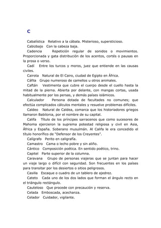 C

   Cabalística Relativo a la cábala. Misterioso, supersticioso.
   Cabizbajo Con la cabeza baja.
   Cadencia        Repetición regular de sonidos o movimientos.
Proporcionada y gata distribución de los acentos, cortés o pausas en
la prosa o verso.
   Cadí Entre los turcos y moros, juez que entiende en las causas
civiles.
   Cairota Natural de El Cairo, ciudad de Egipto en África.
   Cáfila Grupo numeroso de camellos u otros animales.
   Caftán Vestimenta que cubre el cuerpo desde el cuello hasta la
mitad de la pierna. Abierta por delante, con mangas cortas, usada
habitualmente por los persas, y demás países islámicos.
   Calculador      Persona dotada de facultades no comunes; que
efectúa complicados cálculos mentales y resuelve problemas difíciles.
   Caldeo Natural de Caldea, comarca que los historiadores griegos
llamaron Babilonia, por el nombre de su capital.
   Califa Título de los príncipes sarracenos que como sucesores de
Mahoma ejercieron la suprema potestad religiosa y civil en Asia,
África y España. Soberano musulmán. Al Califa le era concedido el
título honorífico de “Defensor de los Creyentes”.
   Calígrafo Perito en caligrafía.
   Camastro Cama o lecho pobre y sin aliño.
   Cántico Composición poética. En sentido poético, trino.
   Capitel Parte superior de la columna.
   Caravana Grupo de personas viajeras que se juntan para hacer
un viaje largo o difícil con seguridad. Son frecuentes en los países
para transitar por los desiertos o sitios peligrosos.
   Casilla Escaque o cuadro de un tablero de ajedrez.
   Cateto Cada uno de los dos lados que forman el ángulo recto en
el triángulo rectángulo.
   Cauteloso Que procede con precaución y reserva.
   Celada Emboscada, acechanza.
   Celador Cuidador, vigilante.
 