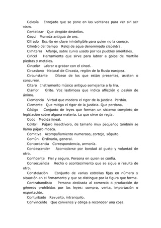 Celosía    Enrejado que se pone en las ventanas para ver sin ser
visto.
   Centellear Que despide destellos.
   Cequí Moneda antigua de oro.
   Cifrado Escrito en clave ininteligible para quien no la conoce.
   Cilindro del tiempo Reloj de agua denominado clepsidra.
   Cimitarra Alfanje, sable curvo usado por los pueblos orientales.
   Cincel    Herramienta que sirve para labrar a golpe de martillo
piedras y metales.
   Cincelar Labrar o grabar con el cincel.
   Circasiano Natural de Circasia, región de la Rusia europea.
   Circunstante      Dícese de los que están presentes, asisten o
concurren.
   Cítara Instrumento músico antiguo semejante a la lira.
   Clamor      Grito. Voz lastimosa que indica aflicción o pasión de
ánimo.
   Clemencia Virtud que modera el rigor de la justicia. Perdón.
   Clemente Que mitiga el rigor de la justicia. Que perdona.
   Código    Conjunto de leyes que forman un sistema completo de
legislación sobre alguna materia. Lo que sirve de regla.
   Codo Medida lineal.
   Colibrí Pájaro insectívoro, de tamaño muy pequeño; también se
llama pájaro mosca.
   Comitiva Acompañamiento numeroso, cortejo, séquito.
   Común Ordinario, general.
   Concordancia Correspondencia, armonía.
   Condescender       Acomodarse por bondad al gusto y voluntad de
otro.
   Confidente Fiel y seguro. Persona en quien se confía.
   Consecuencia Hecho o acontecimiento que se sigue o resulta de
otro.
   Constelación      Conjunto de varias estrellas fijas en número y
situación en el firmamento y que se distingue por la figura que forma.
   Contrabandista      Persona dedicada al comercio o producción de
géneros prohibidos por las leyes: compra, venta, importación o
exportación.
   Conturbado Revuelto, intranquilo.
   Convincente Que convence y obliga a reconocer una cosa.
 