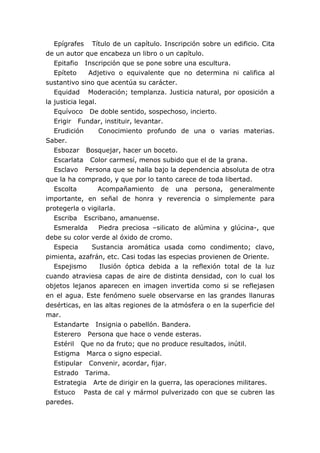 Epígrafes Título de un capítulo. Inscripción sobre un edificio. Cita
de un autor que encabeza un libro o un capítulo.
   Epitafio Inscripción que se pone sobre una escultura.
   Epíteto     Adjetivo o equivalente que no determina ni califica al
sustantivo sino que acentúa su carácter.
   Equidad Moderación; templanza. Justicia natural, por oposición a
la justicia legal.
   Equívoco De doble sentido, sospechoso, incierto.
   Erigir Fundar, instituir, levantar.
   Erudición       Conocimiento profundo de una o varias materias.
Saber.
   Esbozar Bosquejar, hacer un boceto.
   Escarlata Color carmesí, menos subido que el de la grana.
   Esclavo Persona que se halla bajo la dependencia absoluta de otra
que la ha comprado, y que por lo tanto carece de toda libertad.
   Escolta         Acompañamiento de una persona, generalmente
importante, en señal de honra y reverencia o simplemente para
protegerla o vigilarla.
   Escriba Escribano, amanuense.
   Esmeralda       Piedra preciosa –silicato de alúmina y glúcina-, que
debe su color verde al óxido de cromo.
   Especia      Sustancia aromática usada como condimento; clavo,
pimienta, azafrán, etc. Casi todas las especias provienen de Oriente.
   Espejismo       Ilusión óptica debida a la reflexión total de la luz
cuando atraviesa capas de aire de distinta densidad, con lo cual los
objetos lejanos aparecen en imagen invertida como si se reflejasen
en el agua. Este fenómeno suele observarse en las grandes llanuras
desérticas, en las altas regiones de la atmósfera o en la superficie del
mar.
   Estandarte Insignia o pabellón. Bandera.
   Esterero Persona que hace o vende esteras.
   Estéril Que no da fruto; que no produce resultados, inútil.
   Estigma Marca o signo especial.
   Estipular Convenir, acordar, fijar.
   Estrado Tarima.
   Estrategia Arte de dirigir en la guerra, las operaciones militares.
   Estuco Pasta de cal y mármol pulverizado con que se cubren las
paredes.
 