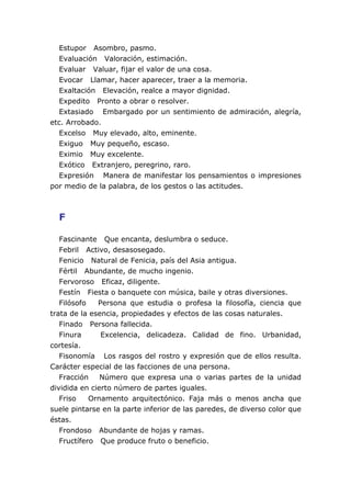 Estupor Asombro, pasmo.
  Evaluación Valoración, estimación.
  Evaluar Valuar, fijar el valor de una cosa.
  Evocar Llamar, hacer aparecer, traer a la memoria.
  Exaltación Elevación, realce a mayor dignidad.
  Expedito Pronto a obrar o resolver.
  Extasiado Embargado por un sentimiento de admiración, alegría,
etc. Arrobado.
  Excelso Muy elevado, alto, eminente.
  Exiguo Muy pequeño, escaso.
  Eximio Muy excelente.
  Exótico Extranjero, peregrino, raro.
  Expresión Manera de manifestar los pensamientos o impresiones
por medio de la palabra, de los gestos o las actitudes.



  F

   Fascinante Que encanta, deslumbra o seduce.
   Febril Activo, desasosegado.
   Fenicio Natural de Fenicia, país del Asia antigua.
   Fértil Abundante, de mucho ingenio.
   Fervoroso Eficaz, diligente.
   Festín Fiesta o banquete con música, baile y otras diversiones.
   Filósofo   Persona que estudia o profesa la filosofía, ciencia que
trata de la esencia, propiedades y efectos de las cosas naturales.
   Finado Persona fallecida.
   Finura      Excelencia, delicadeza. Calidad de fino. Urbanidad,
cortesía.
   Fisonomía Los rasgos del rostro y expresión que de ellos resulta.
Carácter especial de las facciones de una persona.
   Fracción    Número que expresa una o varias partes de la unidad
dividida en cierto número de partes iguales.
   Friso    Ornamento arquitectónico. Faja más o menos ancha que
suele pintarse en la parte inferior de las paredes, de diverso color que
éstas.
   Frondoso Abundante de hojas y ramas.
   Fructífero Que produce fruto o beneficio.
 