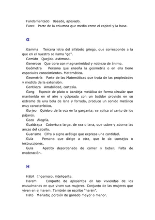 Fundamentado Basado, apoyado.
  Fuste Parte de la columna que media entre el capitel y la basa.



  G

   Gamma      Tercera letra del alfabeto griego, que corresponde a la
que en el nuestro se llama “ge”.
   Gemido Quejido lastimoso.
   Generoso Que obra con magnanimidad y nobleza de ánimo.
   Geómetra      Persona que enseña la geometría o en ella tiene
especiales conocimientos. Matemático.
   Geometría Parte de las Matemáticas que trata de las propiedades
y medida de la extensión.
   Gentileza Amabilidad, cortesía.
   Gong Especie de plato o bandeja metálica de forma circular que
mantenida en el aire y golpeada con un batidor provisto en su
extremo de una bola de lana y forrada, produce un sonido metálico
muy característico.
   Gorjeo Quiebro de la voz en la garganta; se aplica al canto de los
pájaros.
   Gozo Alegría.
   Gualdrapa Cobertura larga, de sea o lana, que cubre y adorna las
ancas del caballo.
   Guarismo Cifra o signo arábigo que expresa una cantidad.
   Guía      Persona que dirige a otra, que le da consejos o
instrucciones.
   Gula      Apetito desordenado de comer y beber. Falta de
moderación.



  H

   Hábil Ingenioso, inteligente.
   Harem       Conjunto de aposentos en las viviendas de los
musulmanes en que viven sus mujeres. Conjunto de las mujeres que
viven en el harem. También se escribe “harén”.
   Hato Manada; porción de ganado mayor o menor.
 