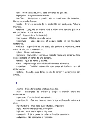 Heno Hierba segada, seca, para alimento del ganado.
   Heptágono Polígono de siete lados.
   Hercúleo    Semejante o poseído de las cualidades de Hércules.
Hombre e mucha fuerza.
   Herejía Error en materia de fe, sostenido con pertinacia. Palabra
injuriosa.
   Herencia Conjunto de bienes que al morir una persona pasan a
ser propiedad de sus herederos.
   Hindú Natural de la India (Asia).
   Hipermágico Mágico en grado sumo.
   Hipotenusa      Lado opuesto al ángulo recto en un triángulo
rectángulo.
   Hipótesis Suposición de una cosa; sea posible, o imposible, para
sacar de ella una consecuencia.
   Holgar Alegar, satisfacer.
   Homenaje Sumisión, veneración, respeto hacia una persona. Acto
que se celebra en honor de una persona.
   Honrosa Que da honra y estima.
   Horda Tropa salvaje, causante de innúmeros atropellos.
   Hospedaje      Cantidad convenida que paga el huésped por el
alojamiento.
   Hostería Posada, casa donde se da de comer y alojamiento por
dinero.



  I

  Idólatra Que adora ídolos o falsas deidades.
  Imán      Encargado de presidir y dirigir la oración entre los
musulmanes.
  Impecable Exento de falta o defecto.
  Impertinente Que no viene al caso, o que molesta de palabra u
obra.
  Imperturbable Que nada puede turbar. Impasible.
  Impío Falto de religiosidad, irreligioso.
  Implorar Pedir con ruegos o lágrimas.
  Improperio Injuria grave de palabra. Insulto, denuesto.
  Inadvertido No observado o reparado.
 