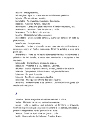Ingrato Desagradecido.
  Ininteligible Que no puede ser entendido o comprendido.
  Injuria Ofensa, ultraje, insulto.
  Inmutable No mudable, invariable. Constante.
  Irascible Colérico, furioso, iracundo.
  Inscripción Caracteres grabados en el mármol o la piedra, etc.
  Insensatez Necedad, falta de sentido o razón.
  Insensato Tonto, fatuo, sin sentido.
  Insólito Desacostumbrado, no común.
  Insondable Que no puede sondear, averiguar, conocer en toda su
profundidad.
  Interferirse Interponerse.
  Interpelar Instar o compeler a uno para que de explicaciones o
descargos sobre un hecho cualquiera. Dirigir la palabra a uno para
pedir algo.
  Intolerancia Falta de respeto y consideración hacia las opiniones o
prácticas de los demás, aunque sean contrarias o repugnen a las
nuestras.
  Intrincado Enmarañado, enredado, espeso.
  Iracundo Propenso a la ira, irascible. Colérico.
  Irrumpir Atacar impetuosamente, invadir, penetrar de súbito.
  Islamita Que profesa el islamismo o religión de Mahoma.
  Isócrono De igual duración.
  Isógono Que tiene sus ángulos iguales.
  Isósceles Triángulo que tiene dos lados iguales.
  Itinerario Perteneciente a los caminos. Descripción de lugares por
donde se ha de pasar.



  J

  Jabalina Arma arrojadiza a modo de venablo o lanza.
  Jactar Alabarse excesiva y presuntuosamente.
  Jeque    Jefe o superior que gobierna un territorio o provincia.
Término respetuoso que se aplica en general a los sabios, religiosos y
personas respetables por su posición o su edad.
  Jerarca Superior y principal en grado u orden.
  Jerife Descendiente de Mahoma. Príncipe árabe.
 