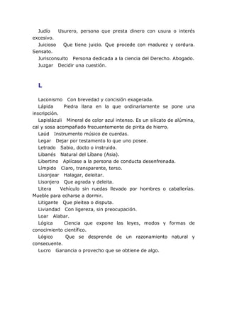 Judío    Usurero, persona que presta dinero con usura o interés
excesivo.
  Juicioso   Que tiene juicio. Que procede con madurez y cordura.
Sensato.
  Jurisconsulto Persona dedicada a la ciencia del Derecho. Abogado.
  Juzgar Decidir una cuestión.



  L

   Laconismo Con brevedad y concisión exagerada.
   Lápida     Piedra llana en la que ordinariamente se pone una
inscripción.
   Lapislázuli Mineral de color azul intenso. Es un silicato de alúmina,
cal y sosa acompañado frecuentemente de pirita de hierro.
   Laúd Instrumento músico de cuerdas.
   Legar Dejar por testamento lo que uno posee.
   Letrado Sabio, docto o instruido.
   Libanés Natural del Líbano (Asia).
   Libertino Aplícase a la persona de conducta desenfrenada.
   Límpido Claro, transparente, terso.
   Lisonjear Halagar, deleitar.
   Lisonjero Que agrada y deleita.
   Litera    Vehículo sin ruedas llevado por hombres o caballerías.
Mueble para echarse a dormir.
   Litigante Que pleitea o disputa.
   Liviandad Con ligereza, sin preocupación.
   Loar Alabar.
   Lógica     Ciencia que expone las leyes, modos y formas de
conocimiento científico.
   Lógico      Que se desprende de un razonamiento natural y
consecuente.
   Lucro Ganancia o provecho que se obtiene de algo.
 