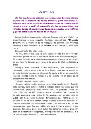 CAPITULO V

  De los prodigiosos cálculos efectuados por Beremiz Samir,
camino de la hostería “El Anade Dorado”, para determinar el
número exacto de palabras pronunciadas en el transcurso de
nuestro viaje y cuál el promedio de las pronunciadas por
minuto. Donde el Hombre que Calculaba resuelve un problema
y queda establecida la deuda de un joyero.


   Luego de dejar la compañía del jeque Nassair y del visir Maluf, nos
encaminamos a una pequeña hostería, denominada “El Anade
Dorado”, en la vecindad de la mezquita de Solimán. Allí nuestros
camellos fueron vendidos a un chamir de mi confianza, que vivía
cerca.
   De camino, le dije a Beremiz:
   -Ya ves, amigo mío, que yo tenía razón cuando dije que un hábil
calculador puede encontrar con facilidad un buen empleo en Bagdad.
En cuanto llegaste ya te pidieron que aceptaras el cargo de secretario
de un visir. No tendrás que volver a la aldea de Khol, peñascosa y
triste.
   -Aunque aquí prospere y me enriquezca, me respondió el
calculador, quiero volver más tarde a Persia, para ver de nuevo mi
terruño, ingrato es quien se olvida de la patria y de los amigos de la
infancia cuando halla la felicidad y se asienta en el oasis de la
prosperidad y la fortuna.
   Y añadió tomándome del brazo:
   -Hemos viajado juntos durante ocho días exactamente. Durante
este tiempo, para aclarar dudas e indagar sobre las cosas que me
interesaban, pronuncié exactamente 414.720 palabras. Como en
ocho días hay 11.520 minutos puede deducirse que durante la
jornada pronuncié una media de 36 palabras por minuto, esto es
2.160 por hora. Esos números demuestran que hablé poco, fui
discreto y no te hice perder tiempo oyendo discursos estériles. El
hombre taciturno, excesivamente callado, se convierte en un ser
desagradable; pero los que hablan sin parar irritan y aburren a sus
oyentes. Tenemos, pues, que evitar las palabras inútiles, pero sin
caer en el laconismo exagerado, incompatible con la delicadeza. Y a
tal respecto podré narrar un caso muy curioso.
 