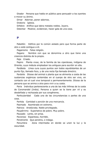 Orador Persona que habla en público para persuadir a los oyentes
o mover su ánimo.
  Ornar Adornar, poner adornos.
  Oratorio Iglesia.
  Orfebre Artífice que labra metales nobles. Joyero.
  Ostentar Mostrar, evidenciar, hacer gala de una cosa.



  P

   Pabellón    Edificio por lo común aislado pero que forma parte de
otro o está contiguo a él.
   Paganismo Falsa religión.
   Pagano      Nombre con que se denomina a otro que tiene una
creencia distinta de la propia.
   Paje Criado.
   Papiro Planta vivaz, de la familia de las ciperáceas, indígena de
Oriente, cuya médula empleaban los antiguos para escribir en ella.
   Parábola Línea cura cuyos puntos son todos equidistantes de un
punto fijo, llamado foco, y de una recta fija llamada directriz.
   Parásito Dícese del animal o planta que se alimenta a costa de las
sustancias orgánicas contenidas en el cuerpo de otro ser vivo, en
contacto con el cual vive temporal o permanentemente. Dícese de la
persona que se anima a otra para vivir a su costa.
   Paria Individuo perteneciente a una de las más ínfimas de la costa
de Coromandel (India). Persona a quien se la tiene por vil y es
desdeñada y rechazada por sus congéneres.
   Particularidad     Cada una de las circunstancias o partes de una
cosa.
   Partida Cantidad o porción de una mercancía.
   Pasmado Asombrado en extremo.
   Patricio Aristócrata. Noble privilegiado.
   Paupérrimo Superlativo de pobre. Muy pobre.
   Pausado Lento, sin prisa.
   Pavoroso Espantoso, horrible.
   Penetrante Que penetra, o indaga.
   Penumbra        Zona intermedia en donde se unen la luz y la
oscuridad.
 