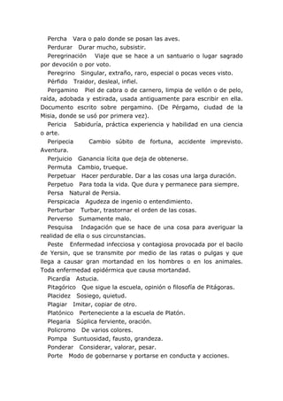 Percha Vara o palo donde se posan las aves.
   Perdurar Durar mucho, subsistir.
   Peregrinación Viaje que se hace a un santuario o lugar sagrado
por devoción o por voto.
   Peregrino Singular, extraño, raro, especial o pocas veces visto.
   Pérfido Traidor, desleal, infiel.
   Pergamino Piel de cabra o de carnero, limpia de vellón o de pelo,
raída, adobada y estirada, usada antiguamente para escribir en ella.
Documento escrito sobre pergamino. (De Pérgamo, ciudad de la
Misia, donde se usó por primera vez).
   Pericia Sabiduría, práctica experiencia y habilidad en una ciencia
o arte.
   Peripecia      Cambio súbito de fortuna, accidente imprevisto.
Aventura.
   Perjuicio Ganancia lícita que deja de obtenerse.
   Permuta Cambio, trueque.
   Perpetuar Hacer perdurable. Dar a las cosas una larga duración.
   Perpetuo Para toda la vida. Que dura y permanece para siempre.
   Persa Natural de Persia.
   Perspicacia Agudeza de ingenio o entendimiento.
   Perturbar Turbar, trastornar el orden de las cosas.
   Perverso Sumamente malo.
   Pesquisa Indagación que se hace de una cosa para averiguar la
realidad de ella o sus circunstancias.
   Peste Enfermedad infecciosa y contagiosa provocada por el bacilo
de Yersin, que se transmite por medio de las ratas o pulgas y que
llega a causar gran mortandad en los hombres o en los animales.
Toda enfermedad epidérmica que causa mortandad.
   Picardía Astucia.
   Pitagórico Que sigue la escuela, opinión o filosofía de Pitágoras.
   Placidez Sosiego, quietud.
   Plagiar Imitar, copiar de otro.
   Platónico Perteneciente a la escuela de Platón.
   Plegaria Súplica ferviente, oración.
   Policromo De varios colores.
   Pompa Suntuosidad, fausto, grandeza.
   Ponderar Considerar, valorar, pesar.
   Porte Modo de gobernarse y portarse en conducta y acciones.
 
