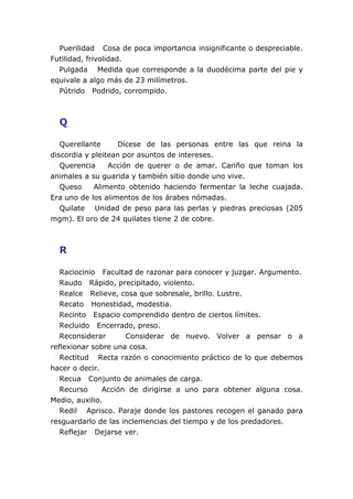 Puerilidad Cosa de poca importancia insignificante o despreciable.
Futilidad, frivolidad.
  Pulgada Medida que corresponde a la duodécima parte del pie y
equivale a algo más de 23 milímetros.
  Pútrido Podrido, corrompido.



  Q

   Querellante     Dícese de las personas entre las que reina la
discordia y pleitean por asuntos de intereses.
   Querencia     Acción de querer o de amar. Cariño que toman los
animales a su guarida y también sitio donde uno vive.
   Queso    Alimento obtenido haciendo fermentar la leche cuajada.
Era uno de los alimentos de los árabes nómadas.
   Quilate Unidad de peso para las perlas y piedras preciosas (205
mgm). El oro de 24 quilates tiene 2 de cobre.



  R

   Raciocinio Facultad de razonar para conocer y juzgar. Argumento.
   Raudo Rápido, precipitado, violento.
   Realce Relieve, cosa que sobresale, brillo. Lustre.
   Recato Honestidad, modestia.
   Recinto Espacio comprendido dentro de ciertos límites.
   Recluido Encerrado, preso.
   Reconsiderar      Considerar de nuevo. Volver a pensar o a
reflexionar sobre una cosa.
   Rectitud Recta razón o conocimiento práctico de lo que debemos
hacer o decir.
   Recua Conjunto de animales de carga.
   Recurso     Acción de dirigirse a uno para obtener alguna cosa.
Medio, auxilio.
   Redil Aprisco. Paraje donde los pastores recogen el ganado para
resguardarlo de las inclemencias del tiempo y de los predadores.
   Reflejar Dejarse ver.
 