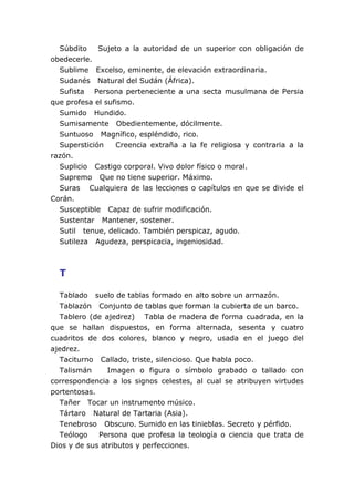 Súbdito    Sujeto a la autoridad de un superior con obligación de
obedecerle.
  Sublime Excelso, eminente, de elevación extraordinaria.
  Sudanés Natural del Sudán (África).
  Sufista Persona perteneciente a una secta musulmana de Persia
que profesa el sufismo.
  Sumido Hundido.
  Sumisamente Obedientemente, dócilmente.
  Suntuoso Magnífico, espléndido, rico.
  Superstición    Creencia extraña a la fe religiosa y contraria a la
razón.
  Suplicio Castigo corporal. Vivo dolor físico o moral.
  Supremo Que no tiene superior. Máximo.
  Suras Cualquiera de las lecciones o capítulos en que se divide el
Corán.
  Susceptible Capaz de sufrir modificación.
  Sustentar Mantener, sostener.
  Sutil tenue, delicado. También perspicaz, agudo.
  Sutileza Agudeza, perspicacia, ingeniosidad.



  T

   Tablado suelo de tablas formado en alto sobre un armazón.
   Tablazón Conjunto de tablas que forman la cubierta de un barco.
   Tablero (de ajedrez) Tabla de madera de forma cuadrada, en la
que se hallan dispuestos, en forma alternada, sesenta y cuatro
cuadritos de dos colores, blanco y negro, usada en el juego del
ajedrez.
   Taciturno Callado, triste, silencioso. Que habla poco.
   Talismán     Imagen o figura o símbolo grabado o tallado con
correspondencia a los signos celestes, al cual se atribuyen virtudes
portentosas.
   Tañer Tocar un instrumento músico.
   Tártaro Natural de Tartaria (Asia).
   Tenebroso Obscuro. Sumido en las tinieblas. Secreto y pérfido.
   Teólogo   Persona que profesa la teología o ciencia que trata de
Dios y de sus atributos y perfecciones.
 