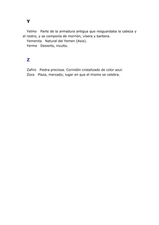 Y

   Yelmo Parte de la armadura antigua que resguardaba la cabeza y
el rostro, y se componía de morrión, vísera y barbera.
   Yemenita Natural del Yemen (Asia).
   Yermo Desierto, inculto.



  Z

  Zafiro Piedra preciosa. Corindón cristalizado de color azul.
  Zoco Plaza, mercado; lugar en que el mismo se celebra.
 