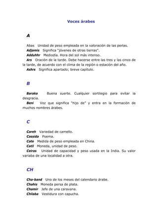 Voces árabes


  A

   Abas Unidad de peso empleada en la valoración de las perlas.
   Adjamis Significa “jóvenes de otras tierras”.
   Adduhhr Mediodía. Hora del sol más intenso.
   Ars Oración de la tarde. Debe hacerse entre las tres y las cinco de
la tarde, de acuerdo con el clima de la región o estación del año.
   Ashrs Significa apartado; breve capítulo.



  B

  Baraka       Buena suerte. Cualquier sortilegio para evitar la
desgracia.
  Beni     Voz que significa “hijo de” y entra en la formación de
muchos nombres árabes.



  C

  Careh Variedad de camello.
  Cassida Poema.
  Cate Medida de peso empleada en China.
  Catil Moneda, unidad de peso.
  Ceiras   Unidad de capacidad y peso usada en la India. Su valor
variaba de una localidad a otra.



  CH

  Cha-band Uno de los meses del calendario árabe.
  Chahis Moneda persa de plata.
  Chamir Jefe de una caravana.
  Chilaba Vestidura con capucha.
 