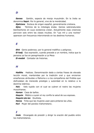 D

   Daroes     Santón, especie de monje musulmán. En la India se
denomina faquir. Por lo general, vive de la mendicidad.
   Djaliciana Esclava de origen español, generalmente cristiana.
   Djins     Término de la mitología árabe. Genios sobrenaturales
bienhechores en cuya existencia creían. Actualmente esas creencias
perviven solo entre las clases incultas. En “Las mil y una noches”
aparecen con frecuencia interviniendo en los destinos humanos.



  E

  Efrit Genio poderoso; por lo general maléfico y peligroso.
  El-hadj Esa expresión, cuando precede a un nombre, indica que la
persona ya fue en peregrinación a La Meca
  El-medah Contador de historias.



  H

   Hadiths Hadices. Denominación dada a ciertas frases de elevada
lección moral, mantenidas por la tradición oral y que encierran
enseñanzas atribuidas a Mahoma o a los compañeros del Profeta que
disfrutaban de merecido prestigio y autoridad en lo relativo a la
doctrina islámica.
   Haic    Velo tupido con el cual se cubren el rostro las mujeres
musulmanas.
   Haman Casa de baños.
   Haquim Médico a quien el rey confía la salud de sus esposas.
   Haquim-oio-ien Ocultista.
   Henna Tinta que las mujeres usan para pintarse las uñas.
   Hurí Mujer del paraíso mahometano.



  I
   Imán Encargado de presidir y dirigir la oración del pueblo entre
los mahometanos.
 