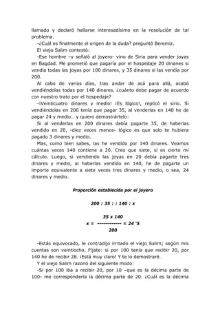 llamado y declaró hallarse interesadísimo en la resolución de tal
problema.
   -¿Cuál es finalmente el origen de la duda? preguntó Beremiz.
   El viejo Salim contestó:
   -Ese hombre –y señaló al joyero- vino de Siria para vender joyas
en Bagdad. Me prometió que pagaría por el hospedaje 20 dinanes si
vendía todas las joyas por 100 dinares, y 35 dinares si las vendía por
200.
   Al cabo de varios días, tras andar de acá para allá, acabó
vendiéndolas todas por 140 dinares. ¿cuánto debe pagar de acuerdo
con nuestro trato por el hospedaje?
   -¡Veinticuatro dinares y medio! ¡Es lógico!, replicó el sirio. Si
vendiéndolas en 200 tenía que pagar 35, al venderlas en 140 he de
pagar 24 y medio… y quiero demostrártelo:
   Si al venderlas en 200 dinares debía pagarte 35, de haberlas
vendido en 20, -diez veces menos- lógico es que solo te hubiera
pagado 3 dinares y medio.
   Mas, como bien sabes, las he vendido por 140 dinares. Veamos
cuántas veces 140 contiene a 20. Creo que siete, si es cierto mi
cálculo. Luego, si vendiendo las joyas en 20 debía pagarte tres
dinares y medio, al haberlas vendido en 140, he de pagarte un
importe equivalente a siete veces tres dinares y medio, o sea, 24
dinares y medio.


                  Proporción establecida por el joyero


                          200 : 35 : : 140 : x


                               35 x 140
                        x = ------------ = 24 ‘5
                                  200


  -Estás equivocado, le contradijo irritado el viejo Salim; según mis
cuentas son veintiocho. Fíjate: si por 100 tenía que recibir 20, por
140 he de recibir 28. ¡Está muy claro! Y te lo demostraré.
  Y el viejo Salim razonó del siguiente modo:
  -Si por 100 iba a recibir 20, por 10 –que es la décima parte de
100- me correspondería la décima parte de 20. ¿Cuál es la décima
 
