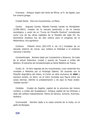 Cirenaica Antigua región del norte de África, al O. de Egipto, que
fue colonia griega.


  Ciudad Santa   Para los musulmanes, La Meca.


  Comte      Augusto Comte, filósofo francés nacido en Montpellier
(1798-1857), creador de la escuela positivista y de la ciencia
sociológica, y autor de un “Curso de Filosofía Positiva” considerada
como una de las obras capitales de la filosofía del siglo XX. Su
Geometría Analítica fue de alto relieve para el progreso de la
Matemática. Era agnóstico.


   Confucio    Filósofo chino (551-479 a. de J.C.) fundador de un
elevado sistema de moral, que celebra la fidelidad a la tradición
nacional y familiar.


  Constantinopla Nombre dado por Constantino a Bizancio. Se trata
de la actual Estambul, ciudad y puerto de Turquía a orillas del
Bósforo. El estrecho de Constantinopla se llamó Bósforo de Tracia.


    Corán, El El libro sagrado de los musulmanes, cuyo contenido fue
revelado a Mahoma por el Arcángel Gabriel. De acuerdo con la
filosofía dogmática del Islam, el Corán es obra exclusiva de Allah y
siempre existió, es decir; es el Libro Increado que figura entre las
cosas eternas. Admite la predestinación y de aquí la frase árabe:
“estaba escrito”.


  Córdoba      Ciudad de España, capital de la provincia del mismo
nombre, a orillas del Guadalquivir. Antigua capital de los Omeyas y
sede del califato independiente. Patria de Séneca, Avicena. Averroes,
etcétera.


  Coromandel      Nombre dado a la costa oriental de la India, en el
golfo de Bengala.



  CH
 