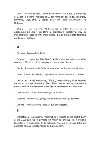 China Nación de Asia. Limita al norte con la U.R.S.S. y Mongolia;
al E. con el océano Pacífico; al S. con Vietnam del Norte, Tailandia,
Birmania, Laos, India y Nepal; al O. con India, Afganistán y la
U.R.S.S.


   Chipre     Isla del mar Mediterráneo oriental. Los turcos se
apoderaron de ella y en 1878 la cedieron a Inglaterra. Hoy es
independiente bajo la influencia griega. Su población está formada
por turcos y griegos.



  D

  Dacsina    Región de la India.


  Damasco capital de Siria (Asia). Antigua residencia de los califas
omeyas; célebre en otros tiempos por sus armas blancas.


  Decán     Provincia de la India situada al sur de los montes Vindhias.


  Delhi   Ciudad de la India, capital del territorio del mismo nombre.


  Descartes     René Descartes, filósofo, matemático y físico francés
nacido en La Haya (Turena) (1596-1650). Creó la Geometría Analítica
y descubrió los fundamentos de la óptica geométrica. Era cristiano.


  Dhanoutara     Diosa de la mitología de la India.


  Diofanto    Matemático griego nacido en Alejandría (325-409)


  Dravira    Provincia de la India, al sur del Indostán.


  E

   Erastótenes Astrónomo, matemático y filósofo griego (¿284-192?
a. de J.C.) que fue el primero en medir la longitud del meridiano
terrestre y la oblicuidad de la eclíptica. Inventó la famosa tabla de
números primos llamada “Criba de Eratóstenes”.
 