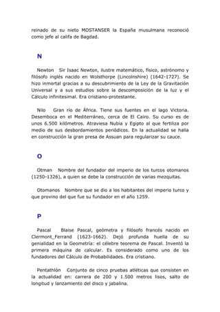 reinado de su nieto MOSTANSER la España musulmana reconoció
como jefe al califa de Bagdad.



  N

    Newton Sir Isaac Newton, ilustre matemático, físico, astrónomo y
filósofo inglés nacido en Wolsthorpe (Lincolnshire) (1642-1727). Se
hizo inmortal gracias a su descubrimiento de la Ley de la Gravitación
Universal y a sus estudios sobre la descomposición de la luz y el
Cálculo infinitesimal. Era cristiano-protestante.


  Nilo   Gran río de África. Tiene sus fuentes en el lago Victoria.
Desemboca en el Mediterráneo, cerca de El Cairo. Su curso es de
unos 6.500 kilómetros. Atraviesa Nubia y Egipto al que fertiliza por
medio de sus desbordamientos periódicos. En la actualidad se halla
en construcción la gran presa de Assuan para regularizar su cauce.



  O

  Otman Nombre del fundador del imperio de los turcos otomanos
(1250-1326), a quien se debe la construcción de varias mezquitas.


  Otomanos Nombre que se dio a los habitantes del imperio turco y
que provino del que fue su fundador en el año 1259.



  P

   Pascal    Blaise Pascal, geómetra y filósofo francés nacido en
Clermont_Ferrand (1623-1662). Dejó profunda huella de su
genialidad en la Geometría: el célebre teorema de Pascal. Inventó la
primera máquina de calcular. Es considerado como uno de los
fundadores del Cálculo de Probabilidades. Era cristiano.


   Pentathlón Conjunto de cinco pruebas atléticas que consisten en
la actualidad en: carrera de 200 y 1.500 metros lisos, salto de
longitud y lanzamiento del disco y jabalina.
 
