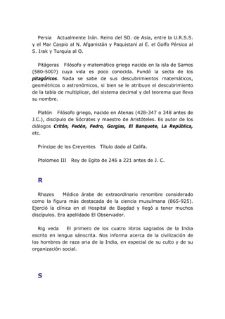 Persia Actualmente Irán. Reino del SO. de Asia, entre la U.R.S.S.
y el Mar Caspio al N. Afganistán y Paquistaní al E. el Golfo Pérsico al
S. Irak y Turquía al O.


   Pitágoras Filósofo y matemático griego nacido en la isla de Samos
(580-500?) cuya vida es poco conocida. Fundó la secta de los
pitagóricos. Nada se sabe de sus descubrimientos matemáticos,
geométricos o astronómicos, si bien se le atribuye el descubrimiento
de la tabla de multiplicar, del sistema decimal y del teorema que lleva
su nombre.


   Platón Filósofo griego, nacido en Atenas (428-347 o 348 antes de
J.C.), discípulo de Sócrates y maestro de Aristóteles. Es autor de los
diálogos Critón, Fedón, Fedro, Gorgias, El Banquete, La República,
etc.


  Príncipe de los Creyentes   Título dado al Califa.


  Ptolomeo III   Rey de Egito de 246 a 221 antes de J. C.



  R

   Rhazes     Médico árabe de extraordinario renombre considerado
como la figura más destacada de la ciencia musulmana (865-925).
Ejerció la clínica en el Hospital de Bagdad y llegó a tener muchos
discípulos. Era apellidado El Observador.


   Rig veda    El primero de los cuatro libros sagrados de la India
escrito en lengua sánscrita. Nos informa acerca de la civilización de
los hombres de raza aria de la India, en especial de su culto y de su
organización social.




  S
 