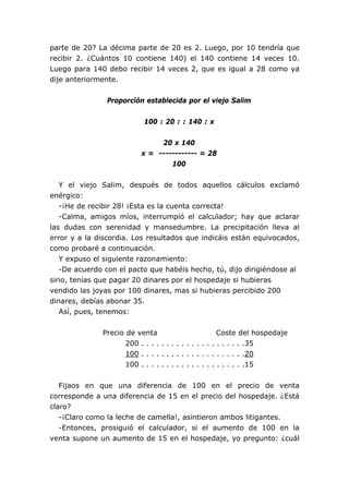 parte de 20? La décima parte de 20 es 2. Luego, por 10 tendría que
recibir 2. ¿Cuántos 10 contiene 140) el 140 contiene 14 veces 10.
Luego para 140 debo recibir 14 veces 2, que es igual a 28 como ya
dije anteriormente.


                Proporción establecida por el viejo Salim


                           100 : 20 : : 140 : x


                               20 x 140
                          x = ------------ = 28
                                  100


   Y el viejo Salim, después de todos aquellos cálculos exclamó
enérgico:
   -¡He de recibir 28! ¡Esta es la cuenta correcta!
   -Calma, amigos míos, interrumpió el calculador; hay que aclarar
las dudas con serenidad y mansedumbre. La precipitación lleva al
error y a la discordia. Los resultados que indicáis están equivocados,
como probaré a continuación.
   Y expuso el siguiente razonamiento:
   -De acuerdo con el pacto que habéis hecho, tú, dijo dirigiéndose al
sirio, tenías que pagar 20 dinares por el hospedaje si hubieras
vendido las joyas por 100 dinares, mas si hubieras percibido 200
dinares, debías abonar 35.
   Así, pues, tenemos:


              Precio de venta                          Coste del hospedaje
                     200 . . . . . . . . . . . . . . . . . . . . .35
                     100 . . . . . . . . . . . . . . . . . . . . .20
                     100 . . . . . . . . . . . . . . . . . . . . .15


   Fijaos en que una diferencia de 100 en el precio de venta
corresponde a una diferencia de 15 en el precio del hospedaje. ¿Está
claro?
   -¡Claro como la leche de camella!, asintieron ambos litigantes.
   -Entonces, prosiguió el calculador, si el aumento de 100 en la
venta supone un aumento de 15 en el hospedaje, yo pregunto: ¿cuál
 