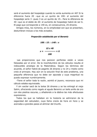 será el aumento del hospedaje cuando la venta aumenta en 40? Si la
diferencia fuera 20 –que es un quinto de 100- el aumento del
hospedaje sería 3 –pues 3 es un quinto de 15-. Para la diferencia de
40 –que es el doble de 20- el aumento de hospedaje habrá de ser 6.
El pago que corresponde a 140 es, en consecuencia, 25 dinares.
   Amigos míos, los números, en la simplicidad con que se presentan,
deslumbran incluso a los más avisados.


                 Proporción establecida por el Beremiz


                          100 : 15 : :140 : x


                               15 x 40
                          x = ------------ = 6
                                  100


    Las proporciones que nos parecen perfectas están a veces
falseadas por el error. De la incertidumbre de los cálculos resulta el
indiscutible prestigio de la Matemática. Según los términos del
acuerdo, el señor habrá de pagarte 26 dinares y no 24 y medio como
creía al principio. Hay aún en la solución final de este problema, una
pequeña diferencia que no debe ser apurada y cuya magnitud no
puedo expresar numéricamente.
   -Tiene el señor toda la razón, asintió el joyero; reconozco que mi
cálculo estaba equivocado.
   Y sin vacilar sacó de la bolsa 26 dinares y se los entregó al viejo
Salim, ofreciendo como regalo al agudo Beremiz un bello anillo de oro
con dos piedras oscuras, y añadiendo a la dádiva las más afectuosas
expresiones.
   Todos los que se hallaban en la hostería se admiraron de la
sagacidad del calculador, cuya fama crecía de hora en hora y se
acercaba a grandes pasos al alminar del triunfo.
 