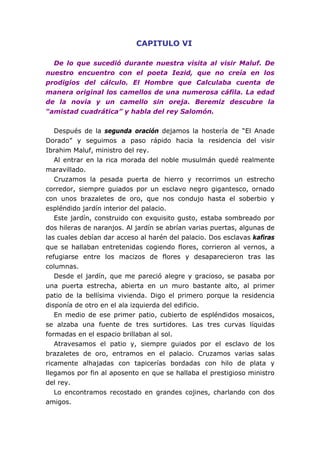 CAPITULO VI

  De lo que sucedió durante nuestra visita al visir Maluf. De
nuestro encuentro con el poeta Iezid, que no creía en los
prodigios del cálculo. El Hombre que Calculaba cuenta de
manera original los camellos de una numerosa cáfila. La edad
de la novia y un camello sin oreja. Beremiz descubre la
“amistad cuadrática” y habla del rey Salomón.


   Después de la segunda oración dejamos la hostería de “El Anade
Dorado” y seguimos a paso rápido hacia la residencia del visir
Ibrahim Maluf, ministro del rey.
   Al entrar en la rica morada del noble musulmán quedé realmente
maravillado.
   Cruzamos la pesada puerta de hierro y recorrimos un estrecho
corredor, siempre guiados por un esclavo negro gigantesco, ornado
con unos brazaletes de oro, que nos condujo hasta el soberbio y
espléndido jardín interior del palacio.
   Este jardín, construido con exquisito gusto, estaba sombreado por
dos hileras de naranjos. Al jardín se abrían varias puertas, algunas de
las cuales debían dar acceso al harén del palacio. Dos esclavas kafiras
que se hallaban entretenidas cogiendo flores, corrieron al vernos, a
refugiarse entre los macizos de flores y desaparecieron tras las
columnas.
   Desde el jardín, que me pareció alegre y gracioso, se pasaba por
una puerta estrecha, abierta en un muro bastante alto, al primer
patio de la bellísima vivienda. Digo el primero porque la residencia
disponía de otro en el ala izquierda del edificio.
   En medio de ese primer patio, cubierto de espléndidos mosaicos,
se alzaba una fuente de tres surtidores. Las tres curvas líquidas
formadas en el espacio brillaban al sol.
   Atravesamos el patio y, siempre guiados por el esclavo de los
brazaletes de oro, entramos en el palacio. Cruzamos varias salas
ricamente alhajadas con tapicerías bordadas con hilo de plata y
llegamos por fin al aposento en que se hallaba el prestigioso ministro
del rey.
   Lo encontramos recostado en grandes cojines, charlando con dos
amigos.
 