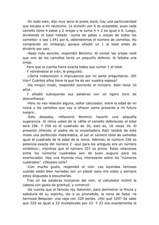 -En todo esto, dijo muy serio el poeta Iezid, hay una particularidad
que escapa a mi raciocinio. La división por 6 es aceptable, pues cada
camello tiene 4 patas y 2 orejas y la suma 4 + 2 es igual a 6. Luego,
dividiendo el total hallado –suma de patas y orejas de todos los
camellos- o sea 1.541 por 6, obtendremos el número de camellos. No
comprendo sin embargo, porque añadió un 1 al total antes de
dividirlo por seis.
   -Nada más sencillo, respondió Beremiz. Al contar las orejas noté
que uno de los camellos tenía un pequeño defecto: le faltaba una
oreja.
   Para que la cuenta fuera exacta había que sumar 1 al total.
   Y volviéndose al visir, le preguntó:
   -¿Sería indiscreción o imprudencia por mi parte preguntaros. ¡Oh
Visir! Cuántos años tiene la que ha de ser vuestra esposa?
   -De ningún modo, respondió sonriente el ministro. Astir tiene 16
años.
   Y añadió subrayando sus palabras con un ligero tono de
desconfianza:
   -Pero no veo relación alguna, señor calculador, entre la edad de mi
novia y los camellos que voy a ofrecer como presente a mi futuro
suegro…
   -Sólo deseaba, reflexionó Beremiz hacerle una pequeña
sugerencia. Si retira usted de la cáfila el camello defectuoso el total
será 256. Y 256 es el cuadrado de 16, esto es, 16 veces 16. El
presente ofrecido al padre de la encantadora Astir tendrá de este
modo una perfección matemática, al ser el número total de camellos
igual al cuadrado de la edad de la novia. Además, el número 256 es
potencia exacta del número 2 –que para los antiguos era un número
simbólico-, mientras que el número 257 es primo. Estas relaciones
entre los números cuadrados son de buen augurio para los
enamorados. Hay una leyenda muy interesante sobre los “números
cuadrados”. ¿Deseáis oírla?
   -Con mucho gusto, respondió el visir. Las leyendas famosas
cuando están bien narradas son un placer para mis oídos y siempre
estoy dispuesto a escucharlas.
   Tras oír las palabras lisonjeras del visir, el calculador inclinó la
cabeza con gesto de gratitud, y comenzó:
   -Se cuenta que el famoso rey Salomón, para demostrar la finura y
sabiduría de su espíritu, dio a su prometida, la reina de Saba –la
hermosa Belquisa- una caja con 529 perlas. ¿Por qué 529? Se sabe
que 529 es igual a 23 multiplicado por 23. Y 23 era exactamente la
 