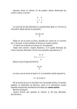 ¿Quieres ahora el número 2? Se pueden utilizar fácilmente los
cuatro cuatros y escribir:


                                 4   4
                                -- + --
                                 4   4


 La suma de las dos fracciones es exactamente igual a 2. El tres es
más difícil. Basta escribir la expresión:


                               4+4+4
                                 4


  Fíjate en que la suma es doce; dividida por cuatro da un cociente
de 3. Así pues, el tres también se forma con cuatro cuatros.
  -¿Y cómo vas a formar el número 4? –le pregunté-.
  -Nada más sencillo –explicó Beremiz-; el 4 puede formarse de
varias maneras diferentes. He ahí una expresión equivalente a 4.


                                  4-4
                            4 + ----------
                                    4
  Observa que el segundo término


                                 4–4
                                  4


  es nulo y que la suma es igual a 4. La expresión escrita equivale a:


                            4 + 0, o sea 4.


  Me di cuenta de que el mercader sirio escuchaba atento, sin perder
palabra, la explicación de Beremiz, como si le interesaran mucho
aquellas expresiones aritméticas formadas por cuatro cuatros.
  Beremiz prosiguió:
  -Quiero formar por ejemplo el número 5. No hay dificultad.
Escribiremos:
 