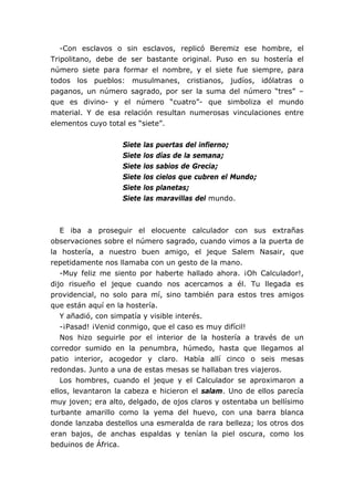 -Con esclavos o sin esclavos, replicó Beremiz ese hombre, el
Tripolitano, debe de ser bastante original. Puso en su hostería el
número siete para formar el nombre, y el siete fue siempre, para
todos los pueblos: musulmanes, cristianos, judíos, idólatras o
paganos, un número sagrado, por ser la suma del número “tres” –
que es divino- y el número “cuatro”- que simboliza el mundo
material. Y de esa relación resultan numerosas vinculaciones entre
elementos cuyo total es “siete”.


                   Siete   las   puertas del infierno;
                   Siete   los   días de la semana;
                   Siete   los   sabios de Grecia;
                   Siete   los   cielos que cubren el Mundo;
                   Siete   los   planetas;
                   Siete   las   maravillas del mundo.



   E iba a proseguir el elocuente calculador con sus extrañas
observaciones sobre el número sagrado, cuando vimos a la puerta de
la hostería, a nuestro buen amigo, el jeque Salem Nasair, que
repetidamente nos llamaba con un gesto de la mano.
   -Muy feliz me siento por haberte hallado ahora. ¡Oh Calculador!,
dijo risueño el jeque cuando nos acercamos a él. Tu llegada es
providencial, no solo para mí, sino también para estos tres amigos
que están aquí en la hostería.
   Y añadió, con simpatía y visible interés.
   -¡Pasad! ¡Venid conmigo, que el caso es muy difícil!
   Nos hizo seguirle por el interior de la hostería a través de un
corredor sumido en la penumbra, húmedo, hasta que llegamos al
patio interior, acogedor y claro. Había allí cinco o seis mesas
redondas. Junto a una de estas mesas se hallaban tres viajeros.
   Los hombres, cuando el jeque y el Calculador se aproximaron a
ellos, levantaron la cabeza e hicieron el salam. Uno de ellos parecía
muy joven; era alto, delgado, de ojos claros y ostentaba un bellísimo
turbante amarillo como la yema del huevo, con una barra blanca
donde lanzaba destellos una esmeralda de rara belleza; los otros dos
eran bajos, de anchas espaldas y tenían la piel oscura, como los
beduinos de África.
 