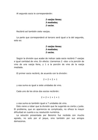 Al segundo socio le corresponderán:


                                2 vasijas llenas;
                                3 mediadas;
                                2 vacías.


  Recibirá así también siete vasijas.


  La parte que corresponderá al tercero será igual a la del segundo,
esto es:


                                2 vasijas llenas;
                                3 mediadas;
                                2 vacías.


   Según la división que acabo de indicar cada socio recibirá 7 vasijas
e igual cantidad de vino. En efecto: Llamemos 2 –dos- a la porción de
vino de una vasija llena, y 1 a la porción de vino de la vasija
mediada.


  El primer socio recibirá, de acuerdo con la división:


                              2+2+2+1


  y esa suma es igual a siete unidades de vino.


  Cada uno de los otros dos socios recibirán:


                           2+2+1+1+1


   y esa suma es también igual a 7 unidades de vino.
   Esto viene a robar que la división que he sugerido es cierta y justa.
El problema, que en apariencia es complicado, no ofrece la mayor
dificultad en cuanto a su resolución numérica.
   La solución presentada por Beremiz fue recibida con mucho
agrado, no solo por el jeque, sino también por sus amigos
damacenos.
 