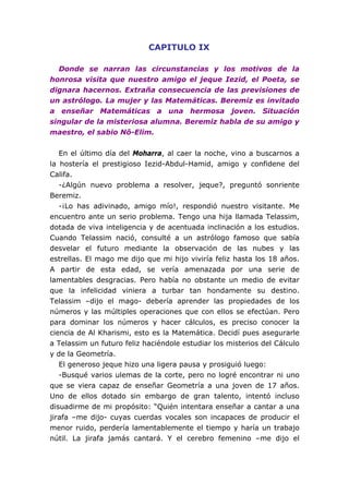 CAPITULO IX

  Donde se narran las circunstancias y los motivos de la
honrosa visita que nuestro amigo el jeque Iezid, el Poeta, se
dignara hacernos. Extraña consecuencia de las previsiones de
un astrólogo. La mujer y las Matemáticas. Beremiz es invitado
a enseñar Matemáticas a una hermosa joven. Situación
singular de la misteriosa alumna. Beremiz habla de su amigo y
maestro, el sabio Nô-Elim.


   En el último día del Moharra, al caer la noche, vino a buscarnos a
la hostería el prestigioso Iezid-Abdul-Hamid, amigo y confidene del
Califa.
   -¿Algún nuevo problema a resolver, jeque?, preguntó sonriente
Beremiz.
   -¡Lo has adivinado, amigo mío!, respondió nuestro visitante. Me
encuentro ante un serio problema. Tengo una hija llamada Telassim,
dotada de viva inteligencia y de acentuada inclinación a los estudios.
Cuando Telassim nació, consulté a un astrólogo famoso que sabía
desvelar el futuro mediante la observación de las nubes y las
estrellas. El mago me dijo que mi hijo viviría feliz hasta los 18 años.
A partir de esta edad, se vería amenazada por una serie de
lamentables desgracias. Pero había no obstante un medio de evitar
que la infelicidad viniera a turbar tan hondamente su destino.
Telassim –dijo el mago- debería aprender las propiedades de los
números y las múltiples operaciones que con ellos se efectúan. Pero
para dominar los números y hacer cálculos, es preciso conocer la
ciencia de Al Kharismi, esto es la Matemática. Decidí pues asegurarle
a Telassim un futuro feliz haciéndole estudiar los misterios del Cálculo
y de la Geometría.
   El generoso jeque hizo una ligera pausa y prosiguió luego:
   -Busqué varios ulemas de la corte, pero no logré encontrar ni uno
que se viera capaz de enseñar Geometría a una joven de 17 años.
Uno de ellos dotado sin embargo de gran talento, intentó incluso
disuadirme de mi propósito: “Quién intentara enseñar a cantar a una
jirafa –me dijo- cuyas cuerdas vocales son incapaces de producir el
menor ruido, perdería lamentablemente el tiempo y haría un trabajo
nútil. La jirafa jamás cantará. Y el cerebro femenino –me dijo el
 