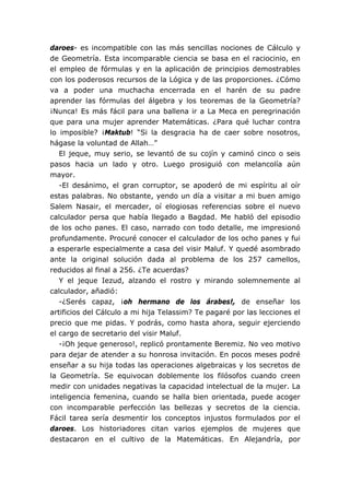 daroes- es incompatible con las más sencillas nociones de Cálculo y
de Geometría. Esta incomparable ciencia se basa en el raciocinio, en
el empleo de fórmulas y en la aplicación de principios demostrables
con los poderosos recursos de la Lógica y de las proporciones. ¿Cómo
va a poder una muchacha encerrada en el harén de su padre
aprender las fórmulas del álgebra y los teoremas de la Geometría?
¡Nunca! Es más fácil para una ballena ir a La Meca en peregrinación
que para una mujer aprender Matemáticas. ¿Para qué luchar contra
lo imposible? ¡Maktub! “Si la desgracia ha de caer sobre nosotros,
hágase la voluntad de Allah…”
   El jeque, muy serio, se levantó de su cojín y caminó cinco o seis
pasos hacia un lado y otro. Luego prosiguió con melancolía aún
mayor.
   -El desánimo, el gran corruptor, se apoderó de mi espíritu al oír
estas palabras. No obstante, yendo un día a visitar a mi buen amigo
Salem Nasair, el mercader, oí elogiosas referencias sobre el nuevo
calculador persa que había llegado a Bagdad. Me habló del episodio
de los ocho panes. El caso, narrado con todo detalle, me impresionó
profundamente. Procuré conocer el calculador de los ocho panes y fui
a esperarle especialmente a casa del visir Maluf. Y quedé asombrado
ante la original solución dada al problema de los 257 camellos,
reducidos al final a 256. ¿Te acuerdas?
   Y el jeque Iezud, alzando el rostro y mirando solemnemente al
calculador, añadió:
   -¿Serés capaz, ¡oh hermano de los árabes!, de enseñar los
artificios del Cálculo a mi hija Telassim? Te pagaré por las lecciones el
precio que me pidas. Y podrás, como hasta ahora, seguir ejerciendo
el cargo de secretario del visir Maluf.
   -¡Oh jeque generoso!, replicó prontamente Beremiz. No veo motivo
para dejar de atender a su honrosa invitación. En pocos meses podré
enseñar a su hija todas las operaciones algebraicas y los secretos de
la Geometría. Se equivocan doblemente los filósofos cuando creen
medir con unidades negativas la capacidad intelectual de la mujer. La
inteligencia femenina, cuando se halla bien orientada, puede acoger
con incomparable perfección las bellezas y secretos de la ciencia.
Fácil tarea sería desmentir los conceptos injustos formulados por el
daroes. Los historiadores citan varios ejemplos de mujeres que
destacaron en el cultivo de la Matemáticas. En Alejandría, por
 