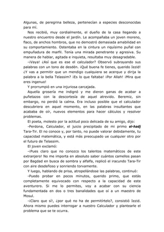 Algunas, de peregrina belleza, pertenecían a especies desconocidas
para mí.
   Nos recibió, muy cordialmente, el dueño de la casa llegando a
nuestro encuentro desde el jardín. Le acompañaba un joven moreno,
flaco, de anchos hombros, que no demostró demasiada amabilidad en
su comportamiento. Ostentaba en la cintura un riquísimo puñal con
empuñadura de marfil. Tenía una mirada penetrante y agresiva. Su
manera de hablar, agitada e inquieta, resultaba muy desagradable.
   -¡Vaya! ¿Así que es ese el calculador? Observó subrayando sus
palabras con un tono de desdén. ¡Qué buena fe tienes, querido Iezid!
¿Y vas a permitir que un mendigo cualquiera se acerque y dirija la
palabra a la bella Telassim? ¡Es lo que faltaba! ¡Por Allah! ¡Mira que
eres ingenuo!
   Y prorrumpió en una injuriosa carcajada.
   Aquella grosería me indignó y me dieron ganas de acabar a
puñetazos con la descortesía de aquel atrevido. Beremiz, sin
embargo, no perdió la calma. Era incluso posible que el calculador
descubriera en aquel momento, en las palabras insultantes que
acababa de oír, nuevos elementos para hacer cálculos y resolver
problemas.
   El poeta, molesto por la actitud poco delicada de su amigo, dijo:
   -Perdona, Calculador, el juicio precipitado de mi primo el-hadj
Tara-Tir. El no conoce y, por tanto, no puede valorar debidamente, tu
capacidad matemática, y está más preocupado ue cualquier otro por
el futuro de Telassim.
   El joven exclamó:
   -¡Pues claro que no conozco los talentos matemáticos de este
extranjero! No me importa en absoluto saber cuántos camellos pasan
por Bagdad en busca de sombra y alfalfa, replicó el iracundo Tara-Tir
con aire desdeñoso y sonriendo torvamente.
   Y luego, hablando de prisa, atropellándose las palabras, continuó:
   -Puedo probar en pocos minutos, querido primo, que estás
completamente equivocado con respecto a la capacidad de este
aventurero. Si me lo permites, voy a acabar con su ciencia
fundamentada en dos o tres banalidades que oí a un maestro de
Mosul.
   -¡Claro que sí!, ¿por qué no ha de permitírtelo?, consistió Iezid.
Ahora mismo puedes interrogar a nuestro Calculador y plantearle el
problema que se te ocurra.
 