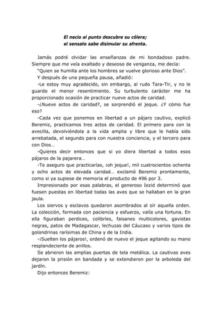 El necio al punto descubre su cólera;
              el sensato sabe disimular su afrenta.


   Jamás podré olvidar las enseñanzas de mi bondadoso padre.
Siempre que me veía exaltado y deseoso de venganza, me decía:
   “Quien se humilla ante los hombres se vuelve glorioso ante Dios”.
   Y después de una pequeña pausa, añadió:
   -Le estoy muy agradecido, sin embargo, al rudo Tara-Tir, y no le
guardo el menor resentimiento. Su turbulento carácter me ha
proporcionado ocasión de practicar nueve actos de caridad.
   -¿Nueve actos de caridad?, se sorprendió el jeque. ¿Y cómo fue
eso?
   -Cada vez que ponemos en libertad a un pájaro cautivo, explicó
Beremiz, practicamos tres actos de caridad. El primero para con la
avecilla, devolviéndola a la vida amplia y libre que le había sido
arrebatada, el segundo para con nuestra conciencia, y el tercero para
con Dios…
   -Quieres decir entonces que si yo diera libertad a todos esos
pájaros de la pajarera…
   -Te aseguro que practicarías, ¡oh jeque!, mil cuatrocientos ochenta
y ocho actos de elevada caridad… exclamó Beremiz prontamente,
como si ya supiese de memoria el producto de 496 por 3.
   Impresionado por esas palabras, el generoso Iezid determinó que
fuesen puestas en libertad todas las aves que se hallaban en la gran
jaula.
   Los siervos y esclavos quedaron asombrados al oír aquella orden.
La colección, formada con paciencia y esfuerzo, valía una fortuna. En
ella figuraban perdices, colibríes, faisanes multicolores, gaviotas
negras, patos de Madagascar, lechuzas del Cáucaso y varios tipos de
golondrinas rarísimas de China y de la India.
   -¡Suelten los pájaros!, ordenó de nuevo el jeque agitando su mano
resplandeciente de anillos.
   Se abrieron las amplias puertas de tela metálica. La cautivas aves
dejaron la prisión en bandada y se extendieron por la arboleda del
jardín.
   Dijo entonces Beremiz:
 
