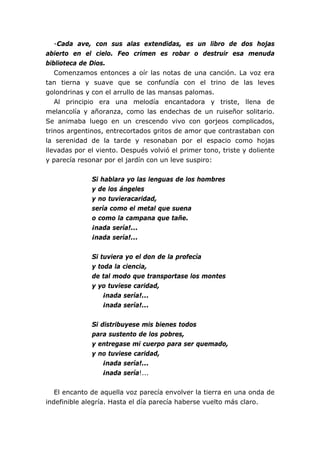 -Cada ave, con sus alas extendidas, es un libro de dos hojas
abierto en el cielo. Feo crimen es robar o destruir esa menuda
biblioteca de Dios.
   Comenzamos entonces a oír las notas de una canción. La voz era
tan tierna y suave que se confundía con el trino de las leves
golondrinas y con el arrullo de las mansas palomas.
   Al principio era una melodía encantadora y triste, llena de
melancolía y añoranza, como las endechas de un ruiseñor solitario.
Se animaba luego en un crescendo vivo con gorjeos complicados,
trinos argentinos, entrecortados gritos de amor que contrastaban con
la serenidad de la tarde y resonaban por el espacio como hojas
llevadas por el viento. Después volvió el primer tono, triste y doliente
y parecía resonar por el jardín con un leve suspiro:


              Si hablara yo las lenguas de los hombres
              y de los ángeles
              y no tuvieracaridad,
              sería como el metal que suena
              o como la campana que tañe.
              ¡nada sería!...
              ¡nada sería!...


              Si tuviera yo el don de la profecía
              y toda la ciencia,
              de tal modo que transportase los montes
              y yo tuviese caridad,
                  ¡nada sería!...
                  ¡nada sería!...


              Si distribuyese mis bienes todos
              para sustento de los pobres,
              y entregase mi cuerpo para ser quemado,
              y no tuviese caridad,
                  ¡nada sería!...
                  ¡nada sería!...


   El encanto de aquella voz parecía envolver la tierra en una onda de
indefinible alegría. Hasta el día parecía haberse vuelto más claro.
 