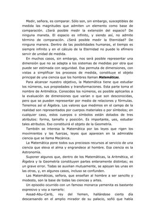 Medir, señora, es comparar. Sólo son, sin embargo, susceptibles de
medida las magnitudes que admiten un elemento como base de
comparación. ¿Será posible medir la extensión del espacio? De
ninguna maneta. El espacio es infinito, y siendo así, no admite
término de comparación. ¿Será posible medir la Eternidad? De
ninguna manera. Dentro de las posibilidades humanas, el tiempo es
siempre infinito y en el cálculo de la Eternidad no puede lo efímero
servir de unidad de medida.
   En muchos casos, sin embargo, nos será posible representar una
dimensión que no se adapta a los sistemas de medidas por otra que
puede ser estimada con seguridad. Esa permuta de dimensiones, con
vistas a simplificar los procesos de medida, constituye el objeto
principal de una ciencia que los hombres llaman Matemáticas.
   Para alcanzar nuestro objetivo, la Matemática tiene que estudiar
los números, sus propiedades y transformaciones. Esta parte toma el
nombre de Aritmética. Conocidos los números, es posible aplicarlos a
la evaluación de dimensiones que varían o que son desconocidas,
pero que se pueden representar por medio de relaciones y fórmulas.
Tenemos así el Álgebra. Los valores que medimos en el campo de la
realidad son representados por cuerpos materiales o por símbolos; en
cualquier caso, estos cuerpos o símbolos están dotados de tres
atributos: forma, tamaño y posición. Es importante, ues, estudiar
tales atributos. Eso constituirá el objeto de la Geometría.
   También se interesa la Matemática por las leyes que rigen los
movimientos y las fuerzas, leyes que aparecen en la admirable
ciencia que se llama Mecánica.
   La Matemática pone todos sus preciosos recursos al servicio de una
ciencia que eleva el alma y engrandece al hombre. Esa ciencia es la
Astronomía.
   Suponer algunos que, dentro de los Matemáticas, la Aritmética, el
Álgebra y la Geometría constituyen partes enteramente distintas; es
un grave error. Todas se auxilian mutuamente, se apoyan las unas en
las otras, y, en algunos casos, incluso se confunden.
   Las Matemáticas, señora, que enseñan al hombre a ser sencillo y
modesto, son la base de todas las ciencias y artes.
   Un episodio ocurrido con un famoso monarca yemenita es bastante
expresivo y voy a narrarlo:
   Assad-Abu-Carib, rey del Yemen, hallándose cierto día
descansando en el amplio mirador de su palacio, soñó que había
 