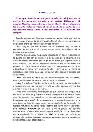 CAPITULO XII

   En el que Beremiz revela gran interés por el juego de la
comba. La curva del Morazán y las arañas. Pitágoras y el
círculo. Nuestro encuentro con Harim Namir. El problema de
los sesenta melones. Cómo el vequil perdió la apuesta. La voz
del muezin ciego llama a los creyentes a la oración del
mogreb.


   Cuando salimos del hermoso palacio del poeta Iezid era casi la
hora de ars. Al pasar junto al morabito Ramih oímos un suave gorjeo
de pájaros entre las ramas de una vieja higuera.
   -Mira. Seguro que son algunos de los liberados hoy, le dije a
Beremiz. Es un placer oír convertida en canto esta alegría de la
libertad reconquistada.
   Beremiz sin embargo, no parecía interesarse en aquel momento de
la puesta del sol por los cantos de los pájaros de la enramada. Su
atención estaba absorbida por un grupo de niños que jugaban en una
calle próxima. Dos de los pequeños sostenían por los extremos un
pedazo de cuerda fina que tendría cuatro o cinco codos. Los otros se
esforzaban en saltar por encima de ella, mientras los primeros la
colocaban unas veces más baja, otras más alta, según la agilidad del
que saltaba.
   -¡Mira la cuerda, bagdalí!, dijo el Calculador cogiéndome del brazo.
Mira la curva perfecta. ¿No te parece digna de estudio?
   -¿A qué te refieres? ¿A la cuerda acaso?, exclamé. No veo nada de
extraordinario en esa ingenua diversión de niños que aprovechan las
últimas luces del día para su recreo…
   -Pues bien, amigo mío, convéncete de que tus ojos son ciegos para
las mayores bellezas y maravillas de la naturaleza. Cuando los niños
alzan la cuerda, sosteniéndola por los extremos y dejándola caer
libremente por la acción de su propio peso, la cuerda forma una curva
que tiene su interés, pues surge como resultado de la acción de
fuerzas naturales. Ya otras veces observé esa curva, que el sabio Nö-
Elim llamaba marazán, en las telas y en la joroba de algunos
dromedarios. ¿Tendrá esta curva alguna analogía con las derivadas
de la parábola? En el futuro, si Allah lo quiere, los geómetras
descubrirán medios de trazar esta curva punto por punto y estudiarán
con rigor todas sus propiedades…
 