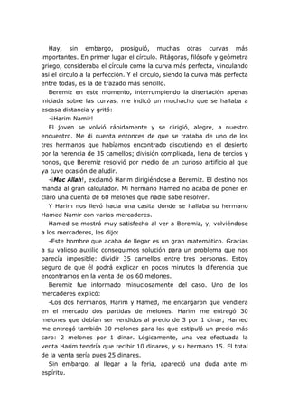 Hay, sin embargo, prosiguió, muchas otras curvas más
importantes. En primer lugar el círculo. Pitágoras, filósofo y geómetra
griego, consideraba el círculo como la curva más perfecta, vinculando
así el círculo a la perfección. Y el círculo, siendo la curva más perfecta
entre todas, es la de trazado más sencillo.
   Beremiz en este momento, interrumpiendo la disertación apenas
iniciada sobre las curvas, me indicó un muchacho que se hallaba a
escasa distancia y gritó:
   -¡Harim Namir!
   El joven se volvió rápidamente y se dirigió, alegre, a nuestro
encuentro. Me di cuenta entonces de que se trataba de uno de los
tres hermanos que habíamos encontrado discutiendo en el desierto
por la herencia de 35 camellos; división complicada, llena de tercios y
nonos, que Beremiz resolvió por medio de un curioso artificio al que
ya tuve ocasión de aludir.
   -¡Mac Allah!, exclamó Harim dirigiéndose a Beremiz. El destino nos
manda al gran calculador. Mi hermano Hamed no acaba de poner en
claro una cuenta de 60 melones que nadie sabe resolver.
   Y Harim nos llevó hacia una casita donde se hallaba su hermano
Hamed Namir con varios mercaderes.
   Hamed se mostró muy satisfecho al ver a Beremiz, y, volviéndose
a los mercaderes, les dijo:
   -Este hombre que acaba de llegar es un gran matemático. Gracias
a su valioso auxilio conseguimos solución para un problema que nos
parecía imposible: dividir 35 camellos entre tres personas. Estoy
seguro de que él podrá explicar en pocos minutos la diferencia que
encontramos en la venta de los 60 melones.
   Beremiz fue informado minuciosamente del caso. Uno de los
mercaderes explicó:
   -Los dos hermanos, Harim y Hamed, me encargaron que vendiera
en el mercado dos partidas de melones. Harim me entregó 30
melones que debían ser vendidos al precio de 3 por 1 dinar; Hamed
me entregó también 30 melones para los que estipuló un precio más
caro: 2 melones por 1 dinar. Lógicamente, una vez efectuada la
venta Harim tendría que recibir 10 dinares, y su hermano 15. El total
de la venta sería pues 25 dinares.
   Sin embargo, al llegar a la feria, apareció una duda ante mi
espíritu.
 