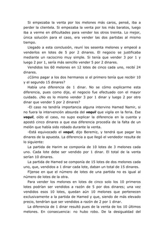 Si empezaba la venta por los melones más caros, pensé, iba a
perder la clientela. Si empezaba la venta por los más baratos, luego
iba a verme en dificultades para vender los otros treinta. Lo mejor,
única solución para el caso, era vender las dos partidas al mismo
tiempo.
   Llegado a esta conclusión, reuní los sesenta melones y empecé a
venderlos en lotes de 5 por 2 dinares. El negocio se justificaba
mediante un raciocinio muy simple. Si tenía que vender 3 por 1 y
luego 2 por 1, sería más sencillo vender 5 por 2 dinares.
   Vendidos los 60 melones en 12 lotes de cinco cada uno, recibí 24
dinares.
   ¿Cómo pagar a los dos hermanos si el primero tenía que recibir 10
y el segundo 15 dinares?
   Había una diferencia de 1 dinar. No se cómo explicarme esta
diferencia, pues como dije, el negocio fue efectuado con el mayor
cuidado. ¿No es lo mismo vender 3 por 1 dinar y luego 2 por otro
dinar que vender 5 por 2 dinares?
   -El caso no tendría importancia alguna intervino Hamed Namir, si
no fuera la intervención absurda del vequil que vigila en la feria. Ese
vequil, oído el caso, no supo explicar la diferencia en la cuenta y
apostó cinco dinares a que esa diferencia procedía de la falta de un
melón que había sido robado durante la venta.
   -Está equivocado el vequil, dijo Beremiz, y tendrá que pagar los
dinares de la apuesta. La diferencia a que llegó el vendedor resulta de
lo siguiente:
   La partida de Harim se componía de 10 lotes de 3 melones cada
uno. Cada lote debe ser vendido por 1 dinar. El total de la venta
serían 10 dinares.
   La partida de Hamed se componía de 15 lotes de dos melones cada
uno, que, vendidos a 1 dinar cada lote, daban un total de 15 dinares.
   Fíjense en que el número de lotes de una partida no es igual al
número de lotes de la otra.
   Para vender los melones en lotes de cinco solo los 10 primeros
lotes podrían ser vendidos a razón de 5 por dos dinares; una vez
vendidos esos 10 lotes, quedan aún 10 melones que pertenecen
exclusivamente a la partida de Hamed y que, siendo de más elevado
precio, tendrían que ser vendidos a razón de 2 por 1 dinar.
   La diferencia de 1 dinar resultó pues de la venta de los 10 últimos
melones. En consecuencia: no hubo robo. De la desigualdad del
 