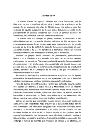 Introducción


   Los países árabes han ejercido siempre una clara fascinación, por la
diversidad de sus costumbres, de sus ritos, y nada más adentrarnos en la
historia de las naciones ribereñas del Mediterráneo, nos salen al paso los
vestigios de aquella civilización, de la cual somos tributarios en cierto modo
principalmente en aquellas disciplinas que tienen un carácter científico: la
Matemática, la Astronomía, la Física y también la Medicina.
   Los árabes, han sido siempre un pueblo paciente, acostumbrado a las
adversidades que les procuran la dificultad del clima, la falta de agua y los
inmensos páramos que les es preciso salvar para comunicarse con los demás
pueblos de su área. La solitud del desierto, las noches silenciosas, el calor
agobiante durante el día y el frío penetrante al caer el sol, impiden en realidad
una actividad física, pero predisponen el ánimo para la meditación.
   También los griegos fueron maestros del pensamiento, principalmente
dedicado a la Filosofía y aun cuando entre ellos se encuentran buenos
matemáticos –la escuela de Pitágoras todavía está presente- fue una actividad
de unos pocos y, en cierto modo, era considerada una ciencia menor. Los
pueblos árabes, en cambio, la tomaron como principal ejercicio de su actividad
mental, heredera de los principios de la India a los que desarrollaron y
engrandecieron por su cuenta.
   Asombran todavía hoy los monumentos que la antigüedad nos ha legado
procedentes de aquellos países en los que se observa, más que la inquietud
artística, muchas veces vacilante e indecisa, la precisión matemática.
   Por esto, cuando en un libro como El Hombre que Calculaba se juntan estas
dos facetas tan distintas, a saber Poesía y Matemática, tiene un encanto
indiscutible y nos adentramos en lo que sería posible aridez en los cálculos, a
través de interesantes historias y leyendas, unas llenas de Poesía, otras de
humanidad y siempre bajo un fondo matemático en el que penetramos sin
darnos cuenta y, mejor dicho, con evidente placer y satisfacción.
   Este es un aspecto que es menester resaltar porque, en general, existe una
cierta prevención o resistencia hacia el cultivo de la ciencia matemática para la
cual es menester una adecuación del gusto o una inclinación concedida por la
naturaleza. El educador sabe de cierto, a los pocos días de contacto con sus
alumnos, cuáles de ellos serán los futuros arquitectos o ingenieros por la
especial predisposición que demuestran, para ellos toda explicación relativa a
los números es un placer y avanzan en la disciplina sin fatiga ni prevención. Sin
embargo el número de alumnos que destaquen es limitado y, no obstante, no
 