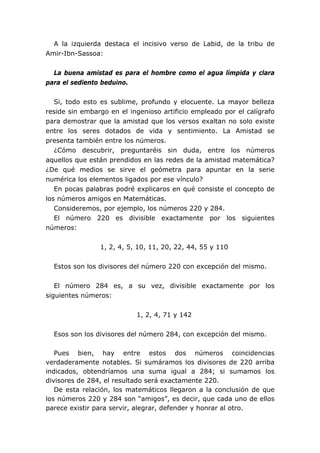 A la izquierda destaca el incisivo verso de Labid, de la tribu de
Amir-Ibn-Sassoa:


  La buena amistad es para el hombre como el agua límpida y clara
para el sediento beduino.


   Si, todo esto es sublime, profundo y elocuente. La mayor belleza
reside sin embargo en el ingenioso artificio empleado por el calígrafo
para demostrar que la amistad que los versos exaltan no solo existe
entre los seres dotados de vida y sentimiento. La Amistad se
presenta también entre los números.
   ¿Cómo descubrir, preguntaréis sin duda, entre los números
aquellos que están prendidos en las redes de la amistad matemática?
¿De qué medios se sirve el geómetra para apuntar en la serie
numérica los elementos ligados por ese vínculo?
   En pocas palabras podré explicaros en qué consiste el concepto de
los números amigos en Matemáticas.
   Consideremos, por ejemplo, los números 220 y 284.
   El número 220 es divisible exactamente por los siguientes
números:


                1, 2, 4, 5, 10, 11, 20, 22, 44, 55 y 110


  Estos son los divisores del número 220 con excepción del mismo.


   El número 284 es, a su vez, divisible exactamente por los
siguientes números:


                           1, 2, 4, 71 y 142


  Esos son los divisores del número 284, con excepción del mismo.

   Pues bien, hay entre estos dos números coincidencias
verdaderamente notables. Si sumáramos los divisores de 220 arriba
indicados, obtendríamos una suma igual a 284; si sumamos los
divisores de 284, el resultado será exactamente 220.
   De esta relación, los matemáticos llegaron a la conclusión de que
los números 220 y 284 son “amigos”, es decir, que cada uno de ellos
parece existir para servir, alegrar, defender y honrar al otro.
 