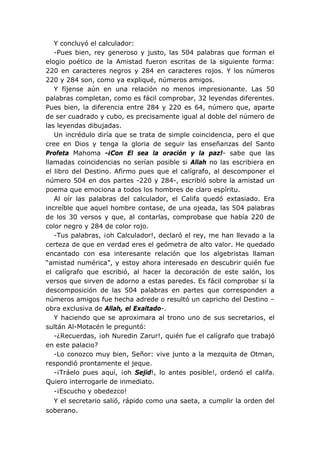 Y concluyó el calculador:
   -Pues bien, rey generoso y justo, las 504 palabras que forman el
elogio poético de la Amistad fueron escritas de la siguiente forma:
220 en caracteres negros y 284 en caracteres rojos. Y los números
220 y 284 son, como ya expliqué, números amigos.
   Y fíjense aún en una relación no menos impresionante. Las 50
palabras completan, como es fácil comprobar, 32 leyendas diferentes.
Pues bien, la diferencia entre 284 y 220 es 64, número que, aparte
de ser cuadrado y cubo, es precisamente igual al doble del número de
las leyendas dibujadas.
   Un incrédulo diría que se trata de simple coincidencia, pero el que
cree en Dios y tenga la gloria de seguir las enseñanzas del Santo
Profeta Mahoma -¡Con El sea la oración y la paz!- sabe que las
llamadas coincidencias no serían posible si Allah no las escribiera en
el libro del Destino. Afirmo pues que el calígrafo, al descomponer el
número 504 en dos partes -220 y 284-, escribió sobre la amistad un
poema que emociona a todos los hombres de claro espíritu.
   Al oír las palabras del calculador, el Califa quedó extasiado. Era
increíble que aquel hombre contase, de una ojeada, las 504 palabras
de los 30 versos y que, al contarlas, comprobase que había 220 de
color negro y 284 de color rojo.
   -Tus palabras, ¡oh Calculador!, declaró el rey, me han llevado a la
certeza de que en verdad eres el geómetra de alto valor. He quedado
encantado con esa interesante relación que los algebristas llaman
“amistad numérica”, y estoy ahora interesado en descubrir quién fue
el calígrafo que escribió, al hacer la decoración de este salón, los
versos que sirven de adorno a estas paredes. Es fácil comprobar si la
descomposición de las 504 palabras en partes que corresponden a
números amigos fue hecha adrede o resultó un capricho del Destino –
obra exclusiva de Allah, el Exaltado-.
   Y haciendo que se aproximara al trono uno de sus secretarios, el
sultán Al-Motacén le preguntó:
   -¿Recuerdas, ¡oh Nuredin Zarur!, quién fue el calígrafo que trabajó
en este palacio?
   -Lo conozco muy bien, Señor: vive junto a la mezquita de Otman,
respondió prontamente el jeque.
   -¡Tráelo pues aquí, ¡oh Sejid!, lo antes posible!, ordenó el califa.
Quiero interrogarle de inmediato.
   -¡Escucho y obedezco!
   Y el secretario salió, rápido como una saeta, a cumplir la orden del
soberano.
 