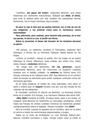 -Confieso, ¡oh jeque del Islam!, respondió Beremiz, que estas
bailarinas son realmente maravillosas. Alabado sea Allah, el Unico,
que creó la belleza para con ella modelar las seductoras formas
femeninas. De la mujer hermosa, dijo el poeta:


  Es para tu lujo la tela que los poetas fabrican con el hilo de oro de
sus imágenes; y los pintores crean para tu hermosura nueva
inmortalidad.
  Para adornarte, para vestirte, para hacerte más preciosa, da el mar
sus perlas, la tierra su oro, el jardín sus flores.
  Sobre tu juventud, el deseo del Corazón de los hombres derramó
su gloria.


   -Me parece, no obstante, ponderó el Calculador, bastante fácil
distinguir a Iclimia de su hermana Tabessa. Basta fijarse en los
trajes.
   -¿Cómo es posible?, repuso el sultán. Por los trajes no se podrá
distinguir la menor diferencia, pues ambas, por orden mía, visten
velos, blusas y mahzmas idénticos.
   -Os ruego que me perdonéis, ¡oh rey, generoso!, opuso
cortésmente Beremiz, pero las costureras no acataron vuestras
órdenes con el debido cuidado. La mahzma de Iclimia tiene 312
franjas mientras la de Tabessa tiene 309. Esa diferencia en el número
total de franjas es suficiente para evitar cualquier confusión entre las
hermanas gemelas.
   Al oír tales palabras, el sultán dio unas palmadas, hizo parar el
baile y ordenó que un haquim contara una por una las franjas de los
volantes de las bailarinas.
   El resultado confirmó el cálculo de Beremiz. La hermosa Iclimia
tenía en el vestido 312 franjas, y su hermana Tabessa sólo tenía 309.
   -¡Mac Allah! exclamó el Califa. El jeque Iezid, pese a ser poeta, no
exageró. Este Beremiz es realmente un calculador prodigioso. Contó
todas las franjas de ambos vestidos mientras las bailarinas giraban
vertiginosamente sobre el tablado. ¡Parece increíble! ¡Por Allah!
   Pero la envidia, cuando se apodera de un hombre, abre en su alma
el camino a todos los sentimientos despreciables y torpes.
   Había en la corte de Al-Motacén un visir llamado Nahum-Ibn-
Nahum, hombre envidioso y malo. Viendo crecer ante el Califa el
 