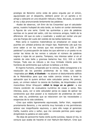 prestigio de Beremiz como onda de polvo erguida por el simún,
aguijoneado por el despecho, deliberó poner en un aprieto a mi
amigo y colocarlo en una situación ridícula y falsa. Así pues, se acercó
al rey y dijo pronunciando lentamente las palabras:
   -Acabo de observar, ¡oh Emir de los Creyentes! que el calculador
persa, nuestro huésped de esta tarde, es ilustre en contar elementos
o figuras de una serie. Contó las quinientas y pico de palabras
escritas en la pared del salón, citó los números amigos, habló de la
diferencia -64 que es cubo y cuadrado- y acabó por contar una por
una las franjas del vuelo del vestido de las bellas bailarinas.
   Malo sería si nuestros matemáticos se emplearan en cosas tan
pueriles sin utilidad práctica de ningún tipo. Realmente ¿de qué nos
sirve saber si en los versos que nos encantan hay 220 o 284
palabras? La preocupación de todos los que admiran a un poeta no es
contar las letras de los versos o calcular el número de palabras
negras o rojas de un poema. Tampoco, nos interesa saber si en el
vestido de esta bella y graciosa bailarina hay 312, 319 o 1.000
franjas. Todo eso es ridículo y de muy limitado interés para los
hombres de sentimiento que cultivan la belleza y el Arte.
   El ingenio humano, amparado por la ciencia, debe consagrarse a la
resolución de los grandes problemas de la Vida. Los sabios
-inspirados por Allah, el Exaltado - no alzaron el deslumbrante edificio
de la Matemática para que esa noble ciencia viniera a tener la
aplicación que le quiere atribuir este calculador persa. Me parece,
pues, un crimen reducir la ciencia de Euclides, de Arquímedes o del
maravilloso Omar Khayyam -¡Allah lo tenga en su gloria!- a esa
mísera condición de evaluadora numérica de cosas y seres. Nos
interesa, pues, ver si este calculador persa es capaz de aplicar las
condiciones que dice poseer a la resolución de problemas de valor
real, esto es, problemas que se relacionen con las necesidades y
exigencias de la vida cotidiana.
   -Creo que estáis ligeramente equivocado, Señor Visir, respondió
prontamente Beremiz, y me sentiría muy honrado si me permitierais
aclarar ese insignificante equívoco, y para ello ruego al generoso
Califa, nuestro amo y señor, que me conceda permiso para seguir
dirigiéndole la palabra en este salón.
   -No deja de parecerme hasta cierto punto juiciosa, repuso el rey, la
censura que acaba de hacerte el visir Nahum-Ibn-Nahum. Creo que
 