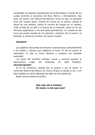 contemplar los grandes espectáculos de la Naturaleza, a través de los
cuales sentimos la presencia de Dios, Eterno y Omnipotente. Hay
pues ¡oh ilustre visir Nahum-Ibn-Nahum! como ya dije, un pequeño
error por vuestra parte. Cuento los versos de un poema, calculo la
altura de una estrella, cuento el número de franjas de un vestido,
mido el área de un país o la fuerza de un torrente, aplico en fin las
fórmulas algebraicas y los principios geométricos, sin ocuparme del
lucro que pueda resultar de mis cálculos y estudios. Sin el sueño y la
fantasía, la ciencia se envilece. Es ciencia muerta.


  ¡Uassalam!


  Las palabras elocuentes de Beremiz impresionaron profundamente
a los nobles y ulemas que rodeaban el trono. El rey se acercó al
Calculador, le alzó la mano derecha y exclamó con decidida
autoridad:
  -La teoría del científico soñador venció y vencerá siempre al
oportunismo     vulgar     del    ambicioso     sin   ideal    filosófico.
¡Ke1imet-Quallah!
  Al oír tal sentencia, dictada por la justicia y por la razón, el
rencoroso Nahum-lbn-Nahum se inclinó, dirigió un saludo al rey, y sin
decir palabra se retiró cabizbajo del salón de las audiencias.
  Razón tenía el poeta al escribir:



                        Deja volar alto la Fantasía;
                        Sin ilusión, la vida ¿qué sería?
 