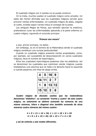 El cuadrado mágico con 4 casillas no se puede construir.
   En la India, muchos usaban el cuadrado mágico como amuleto. Un
sabio del Yemen afirmaba que los cuadrados mágicos servían para
prevenir ciertas enfermedades. Un cuadrado mágico de plata, colgado
al cuello, evitaba según ciertas tribus el contagio de la peste.
   Los antiguos Magos de Persia, que también ejercían la medicina,
pretendieron curar las enfermedades aplicando a la parte enferma un
cuadro mágico, siguiendo el conocido principio:


                         "Primum non nocere"

   o sea: primer principio, no dañar.
   Sin embargo, es en el terreno de la Matemática donde el cuadrado
mágico constituye una curiosa particularidad.
   Cuando un cuadrado mágico presenta ciertas propiedades, como,
por ejemplo, ser susceptible de descomposición en varios cuadrados
mágicos, lleva el nombre de hipermágico.
   Entre los cuadrados hipermágicos podemos citar los diabólicos. Así
se denominan los cuadrados que continúan siendo mágicos cuando
trasladamos una columna que se halla a la derecha hacia la izquierda
o cuando pasamos una línea de abajo arriba.




  Cuadro mágico de dieciséis casillas que los matemáticos
denominan "diabólico”. La constante "treinta y cuatro" de este cuadro
mágico, no solamente se obtiene sumando los números de una
misma columna, hilera o diagonal sino también sumando de otras
maneras cuatro números del mismo cuadro:


             4 + 5 + 11 + 14 = 34; 1 + 11 + 16 + 6 = 34
             4 + 9 + 6 + 15 = 34; 10 + 13 + 7 + 4 = 34

  y así de ochenta y seis modos diferentes.
 