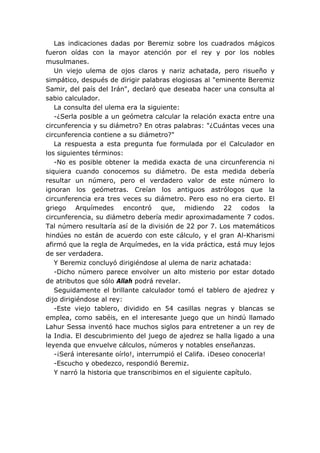 Las indicaciones dadas por Beremiz sobre los cuadrados mágicos
fueron oídas con la mayor atención por el rey y por los nobles
musulmanes.
   Un viejo ulema de ojos claros y nariz achatada, pero risueño y
simpático, después de dirigir palabras elogiosas al "eminente Beremiz
Samir, del país del Irán", declaró que deseaba hacer una consulta al
sabio calculador.
   La consulta del ulema era la siguiente:
   -¿Serla posible a un geómetra calcular la relación exacta entre una
circunferencia y su diámetro? En otras palabras: "¿Cuántas veces una
circunferencia contiene a su diámetro?"
   La respuesta a esta pregunta fue formulada por el Calculador en
los siguientes términos:
   -No es posible obtener la medida exacta de una circunferencia ni
siquiera cuando conocemos su diámetro. De esta medida debería
resultar un número, pero el verdadero valor de este número lo
ignoran los geómetras. Creían los antiguos astrólogos que la
circunferencia era tres veces su diámetro. Pero eso no era cierto. El
griego Arquímedes encontró que, midiendo 22 codos la
circunferencia, su diámetro debería medir aproximadamente 7 codos.
Tal número resultaría así de la división de 22 por 7. Los matemáticos
hindúes no están de acuerdo con este cálculo, y el gran Al-Kharismi
afirmó que la regla de Arquímedes, en la vida práctica, está muy lejos
de ser verdadera.
   Y Beremiz concluyó dirigiéndose al ulema de nariz achatada:
   -Dicho número parece envolver un alto misterio por estar dotado
de atributos que sólo Allah podrá revelar.
   Seguidamente el brillante calculador tomó el tablero de ajedrez y
dijo dirigiéndose al rey:
   -Este viejo tablero, dividido en 54 casillas negras y blancas se
emplea, como sabéis, en el interesante juego que un hindú llamado
Lahur Sessa inventó hace muchos siglos para entretener a un rey de
la India. El descubrimiento del juego de ajedrez se halla ligado a una
leyenda que envuelve cálculos, números y notables enseñanzas.
   -¡Será interesante oírlo!, interrumpió el Califa. ¡Deseo conocerla!
   -Escucho y obedezco, respondió Beremiz.
   Y narró la historia que transcribimos en el siguiente capítulo.
 