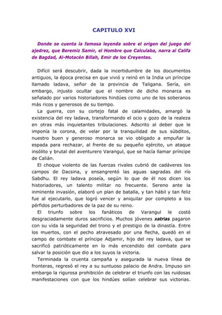 CAPITULO XVI

   Donde se cuenta la famosa leyenda sobre el origen del juego del
ajedrez, que Beremiz Samir, el Hombre que Calculaba, narra al Califa
de Bagdad, Al-Motacén Billah, Emir de los Creyentes.


   Difícil será descubrir, dada la incertidumbre de los documentos
antiguos, la época precisa en que vivió y reinó en la India un príncipe
llamado ladava, señor de la provincia de Taligana. Sería, sin
embargo, injusto ocultar que el nombre de dicho monarca es
señalado por varios historiadores hindúes como uno de los soberanos
más ricos y generosos de su tiempo.
   La guerra, con su cortejo fatal de calamidades, amargó la
existencia del rey ladava, transformando el ocio y gozo de la realeza
en otras más inquietantes tribulaciones. Adscrito al deber que le
imponía la corona, de velar por la tranquilidad de sus súbditos,
nuestro buen y generoso monarca se vio obligado a empuñar la
espada para rechazar, al frente de su pequeño ejército, un ataque
insólito y brutal del aventurero Varangul, que se hacía llamar príncipe
de Calián.
   El choque violento de las fuerzas rivales cubrió de cadáveres los
campos de Dacsina, y ensangrentó las aguas sagradas del río
Sabdhu. El rey ladava poseía, según lo que de él nos dicen los
historiadores, un talento militar no frecuente. Sereno ante la
inminente invasión, elaboró un plan de batalla, y tan hábil y tan feliz
fue al ejecutarlo, que logró vencer y aniquilar por completo a los
pérfidos perturbadores de la paz de su reino.
   El    triunfo  sobre    los   fanáticos   de     Varangul le   costó
desgraciadamente duros sacrificios. Muchos jóvenes xatrias pagaron
con su vida la seguridad del trono y el prestigio de la dinastía. Entre
los muertos, con el pecho atravesado por una flecha, quedó en el
campo de combate el príncipe Adjamir, hijo del rey ladava, que se
sacrificó patrióticamente en lo más encendido del combate para
salvar la posición que dio a los suyos la victoria.
   Terminada la cruenta campaña y asegurada la nueva línea de
fronteras, regresó el rey a su suntuoso palacio de Andra. Impuso sin
embargo la rigurosa prohibición de celebrar el triunfo con las ruidosas
manifestaciones con que los hindúes solían celebrar sus victorias.
 