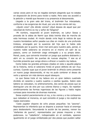 varias veces pero el rey se negaba siempre alegando que no estaba
en disposición de ánimo para recibir a nadie. Pero esta vez accedió a
la petición y mandó que llevaran a su presencia al desconocido.
   Llegado a la gran sala del trono, el brahmán fue interpelado,
conforme a las exigencias de ritual, por uno de los visires del rey.
   -¿Quién eres? ¿De dónde vienes? ¿Qué deseas de aquel que por
voluntad de Vichnú es rey y señor de Taligana?
   -Mi nombre, respondió el joven brahmán, es Lahur Sessa y
procedo de la aldea de Namir que dista treinta días de marcha de
esta hermosa ciudad. Al rincón donde vivía llegó la noticia de que
nuestro bondadoso señor pasaba sus días en medio de una profunda
tristeza, amargado por la ausencia del hijo que le había sido
arrebatado por la guerra. Gran mal será para nuestro país, pensé, si
nuestro noble soberano se encierra en sí mismo sin salir de su
palacio, como un brahmán ciego entregado y a su propio dolor.
Pensé, pues, que convenía inventar un juego que pudiera distraerlo y
abrir en su corazón las puertas de nuevas alegrías. Y ese es el
humilde presente que vengo ahora a ofrecer a nuestro rey ladava.
   Como todos los grandes príncipes citados en esta o aquella página
de la historia, tenía el soberano hindú el grave defecto de ser muy
curioso. Cuando supo que el joven brahmán le ofrecía como presente
un nuevo juego desconocido, el rey no pudo contener el deseo de
verlo y apreciar sin más demora aquel obsequio.
   Lo que Sessa traía al rey ladava era un gran tablero cuadrado
dividido en sesenta y cuatro cuadros o casillas iguales. Sobre este
tablero se colocaban, no arbitrariamente, dos series de piezas que se
distinguían una de otra por sus colores blanco y negro. Se repetían
simétricamente las formas ingeniosas de las figuras y había reglas
curiosas para moverlas de diversas maneras.
   Sessa explicó pacientemente al rey, a los visires y a los cortesanos
que rodeaban al monarca, en qué consistía el juego y les explicó las
reglas esenciales:
   -Cada jugador dispone de ocho piezas pequeñas: los "peones".
Representan la infantería que se dispone a avanzar hacia el enemigo
para desbaratarlo. Secundando la acción de los peones, vienen los
"elefantes de guerra", representados por piezas mayores y más
poderosos. La "caballería", indispensable en el combate, aparece
igualmente en el juego simbolizada por dos piezas que pueden saltar
 